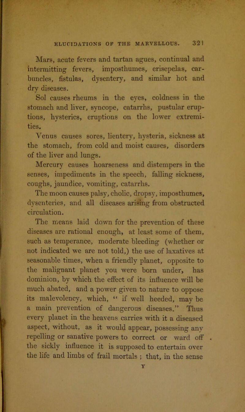 Mars, acute fevers and tartan agues, continual and intermitting fevers, imposthumes, erisepelas, car- buncles, fistulas, dysentery, and similar hot and dry diseases. Sol causes rheums in the eyes, coldness in the stomach and liver, syncope, catarrhs, pustular erup- tions, hysterics, eruptions on the lower extremi- ties. Venus causes sores, lientery, hysteria, sickness at the stomach, from cold and moist causes, disorders of the liver and lungs. Mercury causes hoarseness and distempers in the senses, impediments in the speech, falling sickness, coughs, jaundice, vomiting, catarrhs. The moon causes palsy, cholic, dropsy, imposthumes, dysenteries, and all diseases arising from obstructed circulation. The means laid down for the prevention of these diseases are rational enough, at least some of them, such as temperance, moderate bleeding (whether or not indicated we are not told,) the use of laxatives at seasonable times, when a friendly planet, opposite to the malignant planet you were born under, has dominion, by which the eflfect of its influence will be much abated, and a power given to nature to oppose its malevolency, which, “ if well heeded, may be a main prevention of dangerous diseases.” Thus every planet in the heavens carries with it a diseased aspect, without, as it would appear, possessing anv repelling or sanative powers to correct or ward off . the sickly influence it is supposed to entertain over the life and limbs of frail mortals ; that, in the sense