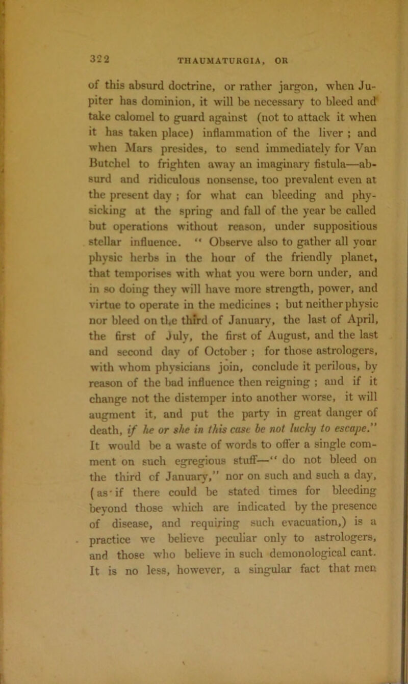 of this absurd doctrine, or rather jar^n, when Ju- piter has dominion, it will be necessary to bleed and take calomel to guard against (not to attack it when it has taken place) inflammation of the liver ; and when Mars presides, to send immediately for Van Butchel to frighten away an imaginary fistula—ab- surd and ridiculous nonsense, too prevalent even at the present day ; for what can bleeding and j)hy- sicking at the spring and fall of the year be called but operations without reason, under suppositious stellar influence.  Observe also to gather all your physic herbs in the hour of the friendly planet, that temporises with what you were bom under, and in so doing they will have more strength, power, and virtue to operate in the medicines ; but neither physic nor bleed on the third of January, the last of April, the first of July, the first of August, and the last and second day of October ; for those astrologers, with whom physicians join, conclude it perilous, by reason of the bad influence then reigning ; and if it change not the distemper into another worse, it will augment it, and put the party in great danger of death, if he or she in this case be not lucky to escape.” It would be a waste of words to offer a single com- ment on such egregious stuff— do not bleed on the third of January,” nor on such and such a day, (as’if there could be stated times for bleeding beyond those which are indicated by the presence of disease, and requiring such evacuation,) is a practice we believe peculiar only to astrologers, and those who believe in such demonological cant. It is no less, however, a singular fact that men