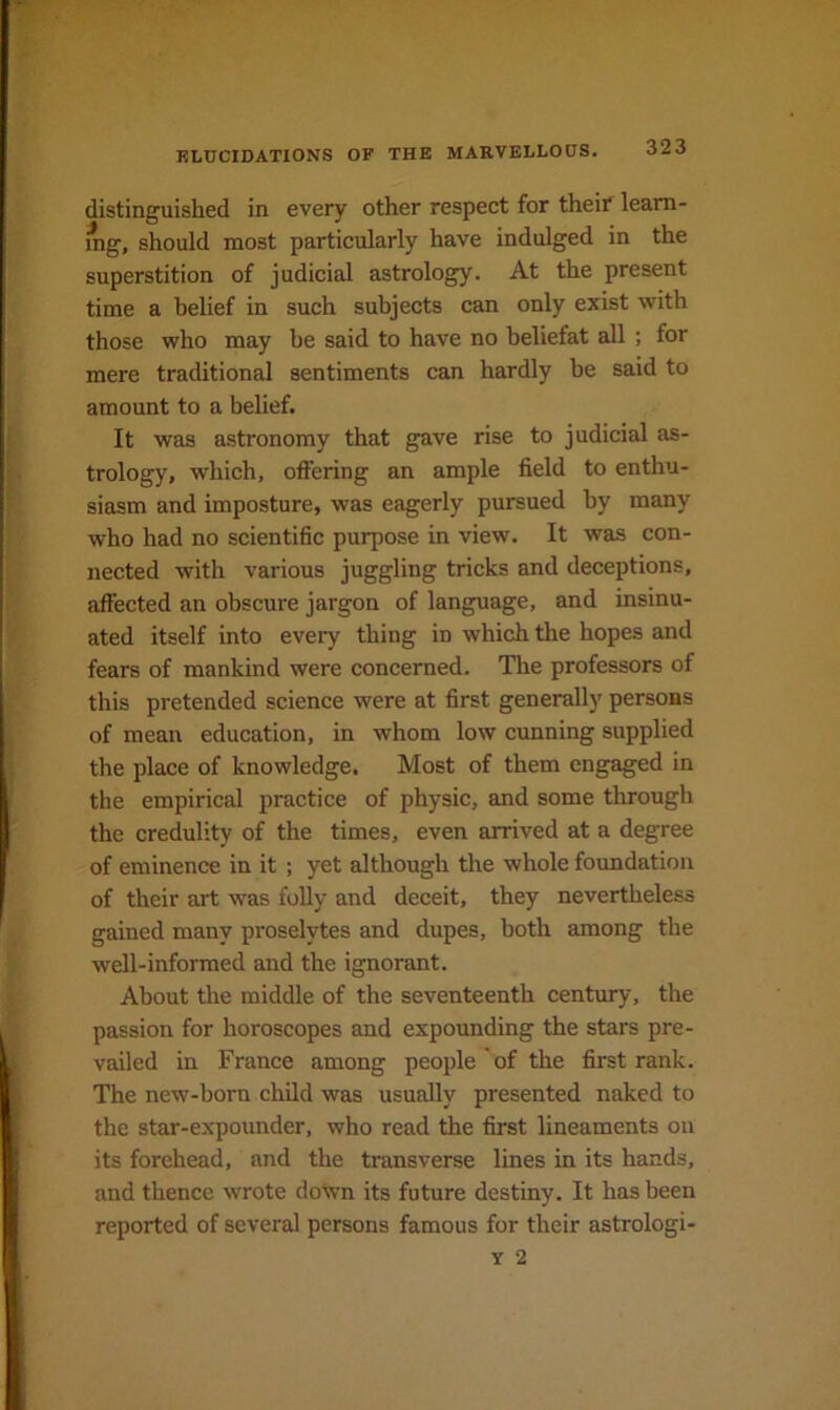 distinguished in every other respect for their leam- mg, should most particularly have indulged in the superstition of judicial astrology. At the present time a belief in such subjects can only exist with those who may be said to have no beliefat all ; for mere traditional sentiments can hardly be said to amount to a belief. It was astronomy that gave rise to judicial as- trology, which, offering an ample field to enthu- siasm and imposture, was eagerly pursued by many who had no scientific purpose in view. It was con- nected with various juggling tricks and deceptions, affected an obscure jargon of language, and insinu- ated itself into every thing in which the hopes and fears of mankind were concerned. The professors of this pretended science were at first generally persons of mean education, in whom low cunning supplied the place of knowledge. Most of them engaged in the empirical practice of physic, and some through the credulity of the times, even arrived at a degree of eminence in it ; yet although the whole foundation of their art was foUy and deceit, they nevertheless gained many proselytes and dupes, both among the well-informed and the ignorant. About the middle of the seventeenth century, the passion for horoscopes and expounding the stars pre- vailed in France among people of the first rank. The new-born child was usually presented naked to the star-expounder, who read the first lineaments on its forehead, and the transverse lines in its hands, and thence wrote down its future destiny. It has been reported of several persons famous for their astrologi-