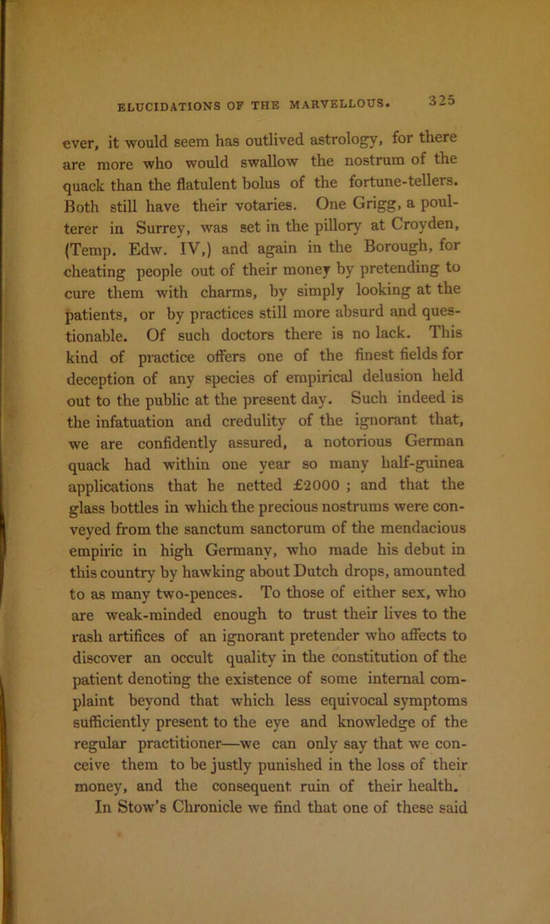ever, it would seem has outlived astrology, for there are more who would swallow the nostrum of the quack than the flatulent bolus of the fortune-tellers. Both still have their votaries. One Grigg, a poul- terer in Surrey, was set in the pillory at Croyden, (Temp. Edw. IV,) and again in the Borough, for cheating people out of their money by pretending to cure them with charms, by simply looking at the patients, or by practices still more absurd and ques- tionable. Of such doctors there is no lack. This kind of practice offers one of the finest fields for deception of any species of empirical delusion held out to the public at the present day. Such indeed is the infatuation and credulity of the ignorant that, we are confidently assured, a notorious German quack had within one year so many half-guinea applications that he netted £2000 ; and that the glass bottles in which the precious nostrums were con- veyed from the sanctum sanctorum of the mendacious empiric in high Germany, who made his debut in this country by hawking about Dutch drops, amounted to as many two-pences. To those of either sex, who are weak-minded enough to trust their lives to the rash artifices of an ignorant pretender who affects to discover an occult quality in the constitution of the patient denoting the existence of some internal com- plaint beyond that which less equivocal symptoms sufficiently present to the eye and knowledge of the regular practitioner—we can only say that we con- ceive them to be justly punished in the loss of their money, and the consequent ruin of their health. In Stow’s Chronicle we find that one of these said