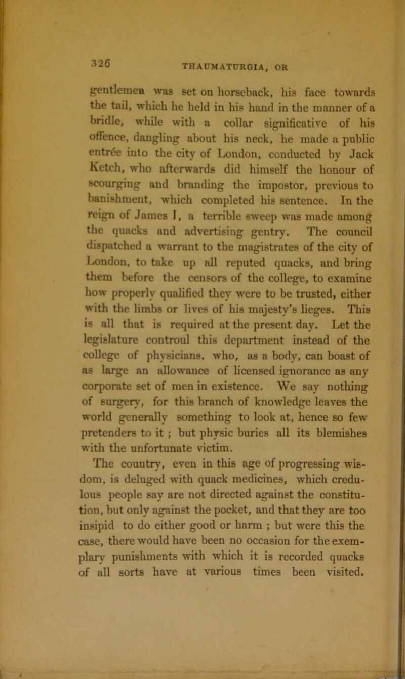 g^ntlemea was set on horseback, his face towards the tail, which he held in his hand in the manner of a bridle, while with a collar significative of his offence, dangling about his neck, he made a public entrde into the city of Ijondon, conducted by Jack Ketch, who afterwards did himself the honour of scourging and branding the impostor, previous to banishment, which completed his sentenee. In the reign of James I, a terrible sweep was made among the quacks and advertising gentry. The eouncil dispatched a warrant to the magistrates of the city of London, to take up all reputed quacks, and bring them before the censors of the college, to examine how properly qualified they were to be trusted, either with the limbs or lives of his majesty’s lieges. This is all that is required at the present day. Let the legislature controul this department instead of the college of physicians, who, as a body, can boast of as large an allowance of licensed ignorance as any corporate set of men in existence. We say nothing of surgery, for this branch of knowledge leaves the world generally something to look at, hence so few pretenders to it ; but physic buries all its blemishes with the unfortunate victim. The country, even in this age of progressing wis- dom, is deluged with quack medicines, which credu- lous people say are not directed against the constitu- tion, but only against the pocket, and that they are too insipid to do either good or harm ; but were this the case, there would have been no occasion for the exem- plan' punishments with which it is recorded quacks of all sorts have at various times been visited.