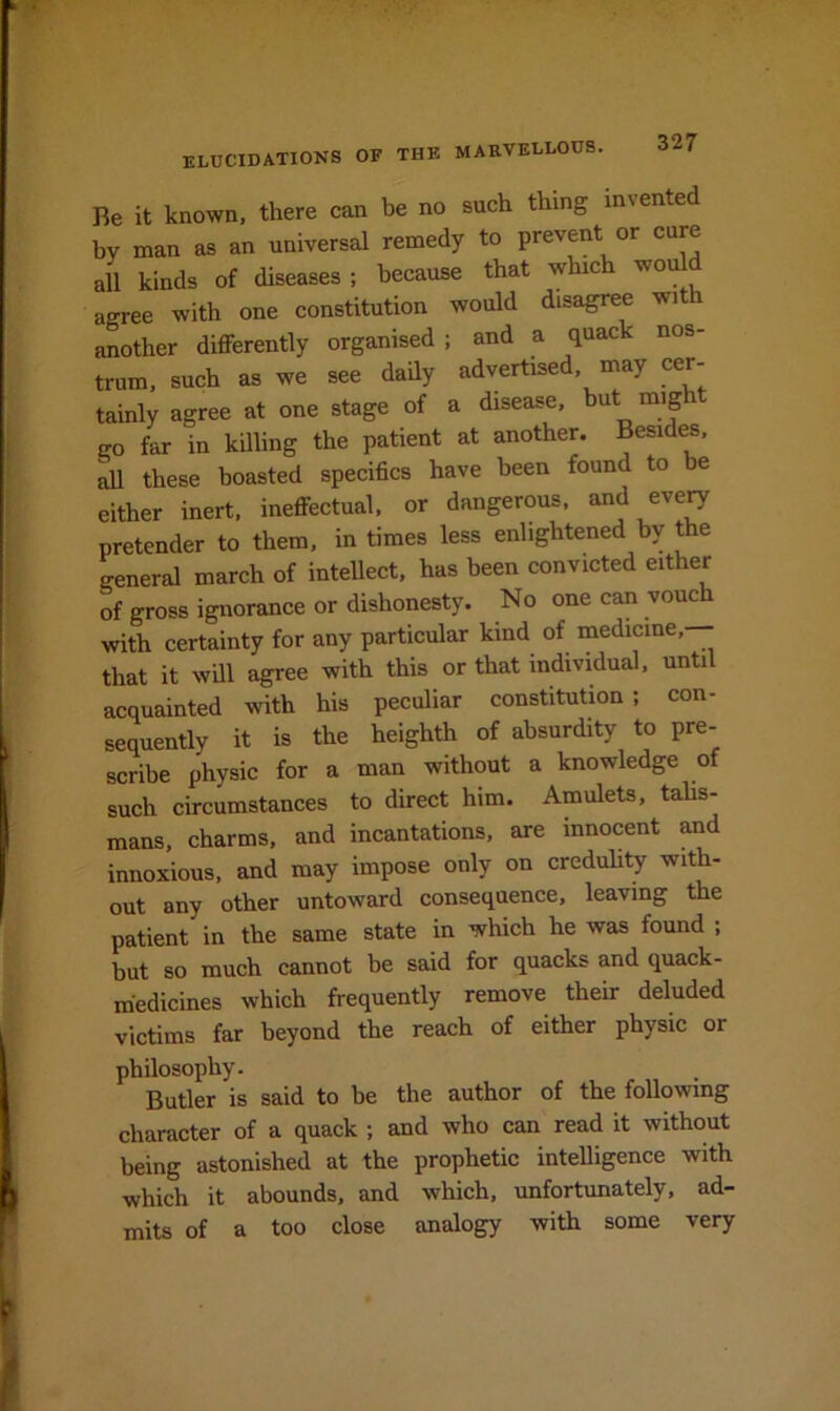 Be it known, there can be no such thing invented by man as an universal remedy to prevent or cure all kinds of diseases ; because that whic wo agree with one constitution would disagree wit another differently organised ; and a quack nos- trum, such as we see daily advertised, may cer- tainly agree at one stage of a disease, but might go far in killing the patient at another. Besides, ^ these boasted specifics have been found to be either inert, ineffectual, or dangerous, and eve^ pretender to them, in times less enlightened by the general march of intellect, has been convicted either of gross ignorance or dishonesty. No one can vouch with certainty for any particular kind of medicine, that it will agree with this or that individual, until acquainted with his peculiar constitution; con- sequently it is the heighth of absurdity to pre- scribe physic for a man without a knowledge of such circumstances to direct him. Amulets, tahs- mans, charms, and incantations, are innocent and innoxious, and may impose only on creduhty with- out any other untoward consequence, leaving the patient in the same state in which he was found ; but so much cannot be said for quacks and quack- medicines which frequently remove their deluded victims far beyond the reach of either physic or philosophy. Butler is said to be the author of the following character of a quack ; and who can read it without being astonished at the prophetic intelligence with which it abounds, and which, unfortunately, ad- mits of a too close analogy with some very