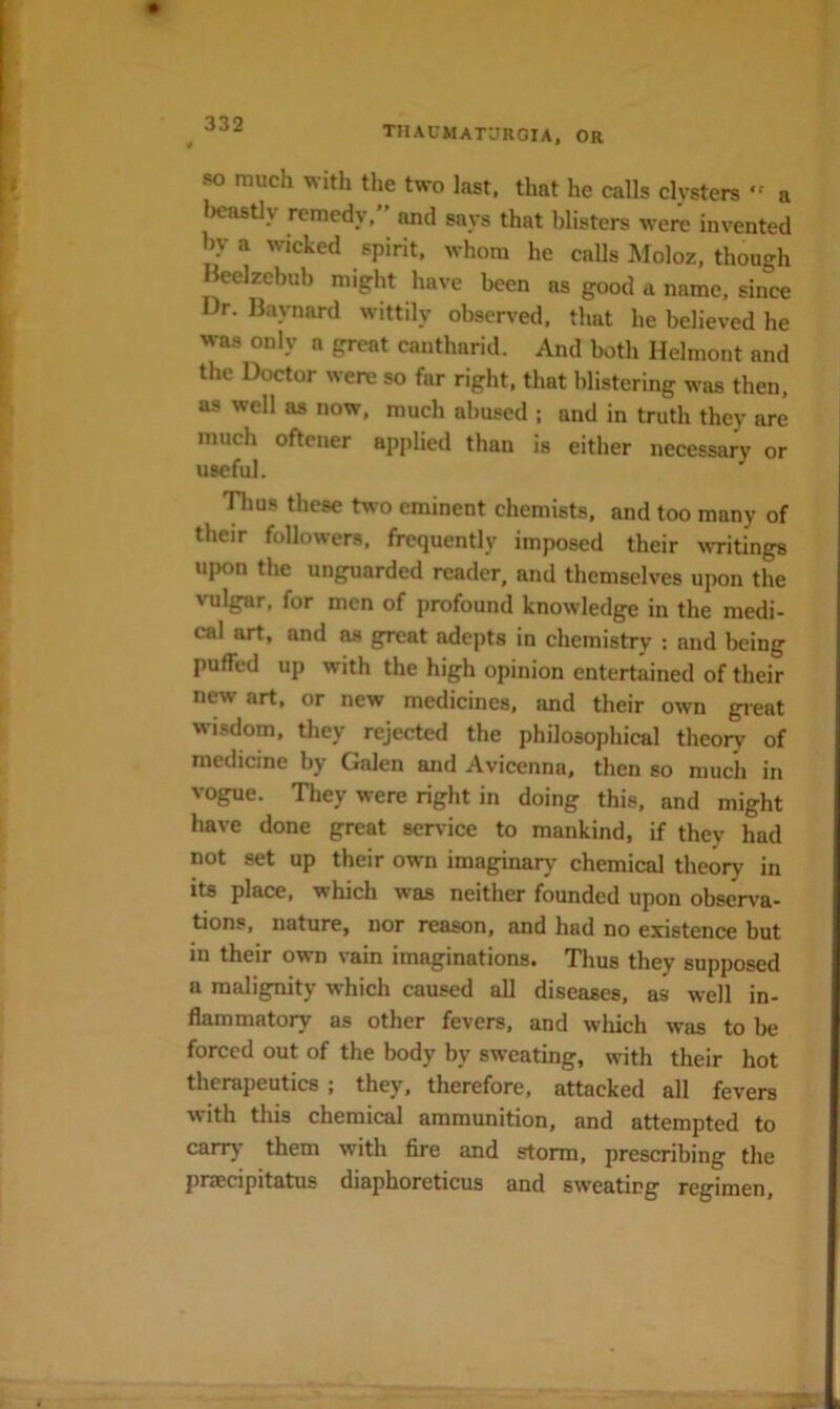 THAUMAT'JROIA, or w much with the two last, that he calls clysters ” a Ijcastly remedy,” and says that blisters were invented by a wicked spirit, whom he calls Moloz, though Beelzebub might have been as good a name, siiTce Dr. Baynard wittily observed, that he believed he was only a great cantharid. And both Helmont and the Doctor were so far right, that blistering was then, as well as now, much abused ; and in truth they are much oftener applied than is either necessary or useful. 'nius these two eminent chemists, and too many of their followers, frequently imposed their wTitings upon the unguarded reader, and themselves upon the vulgar, for men of profound knowledge in the medi- cal art, and as gpt:at adepts in chemistry : and being puffed up with the high opinion entertained of their new art, or new medicines, and their own gieat wisdom, they rejected the philosophical theory of medicine by Galen and Avicenna, then so much in vogue. They were right in doing this, and might have done great service to mankind, if they had not set up their own imaginar)- chemical theory in its place, which was neither founded upon observa- tions, nature, nor reason, and had no existence but in their own vain imaginations. Thus they supposed a malignity which caused all diseases, as well in- flammatory as other fevers, and which was to be forced out of the body by sweating, with their hot therapeutics ; they, therefore, attacked all fevers with this chemical ammunition, and attempted to carry them with fire and storm, prescribing the prascipitatus diaphoreticus and sweating regimen.