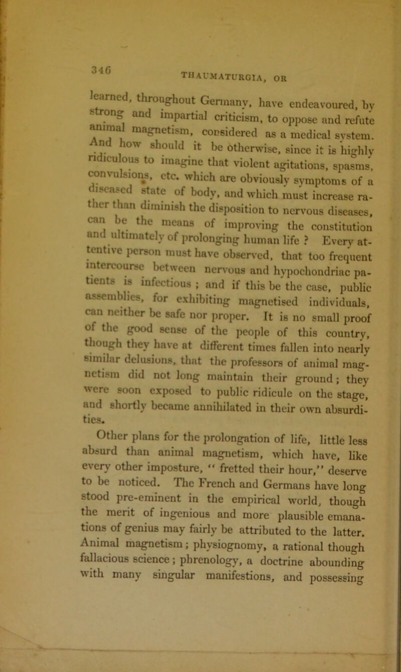 34G tiiaumaturgia, or l^earned, throughout Gennany. have endeavoured, by  impartial criticism, to oppose and refute Mimal magnetism, considered as a medical svstem. n ow should it be otherwise, since it is highly ridiculous to imagine that violent agitations, spasms, TOnvu sions, etc. which are obviously symptoms of a diseased state of body, and which must increase ra- ther than diminish the disposition to nervous diseases, can e the means of improving the constitution and ultimately of prolonging human life ? Every at- tentive person must have obsen-cd, tliat too frequent intercourse between nervous and hypochondriac pa- tients IS infectious ; and if this be the case, public assemblies, for exhibiting magnetised individuals, can neither be safe nor proper. It is no small proof of the good sense of the people of this country, though they have at different times faUen into nearly similar delusions, that the professors of animal mag- netism did not long maintain their ground; they were soon exposed to public ridicule on the stage, and shortly became annihilated in their own absurdi- ties. Other plans for the prolongation of life, little less absurd than animal magnetism, which have, like every other imposture,  fretted their hour,” deserve to be noticed. The French and Germans have long stood pre-eminent in the empirical world, though the merit of ingenious and more plausible emana- tions of genius may fairly be attributed to the latter. Animal magnetism; physiognomy, a rational though fallacious science; phrenology, a doctrine abounding with many singular manifestions, and possessing