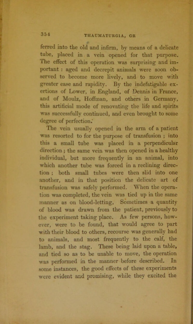 ferred into the old and infirm, by means of a delicate tube, placed in a vein opened for that purpose. The effect of this operation was surprising and im- l>ortant : aged and decrepit animals were soon ob- served to become more lively, and to move with greater ease and rapidity. By the indefatigable ex- ertions of Lower, in England, of Dennis in France, and of Moulz, Hoffman, and others in Germany, this artificial mode of renovating the life and spirits was successfully continued, and even brought to some degree of perfection.’ Tlie vein usually opened in the arm of a patient was resorted to for the purpose of transfusion ; into this a small tube was placed in a perpendicular direction ; the same vein was then opened in a healthy individual, but more frequently in an animal, into which another tube was forced in a reclining direc- tion : both small tubes were then slid into one another, and in that position the delicate art of transfusion was safely performed. When the opera- tion was completed, the vein w'as tied up in the same manner as on blood-letting. Sometimes a quantity of blood was drawn from the patient, previously to the experiment taking place. As few persons, how- ever, were to be found, that would agree to part with their blood to others, recourse was generally had to animals, and most frequently to the calf, the lamb, and the stag. These being laid upon a table, and tied so as to be unable to move, the operation was performed in the manner before described. In some instances, the good effects of these experiments were evident and promising, while they excited the