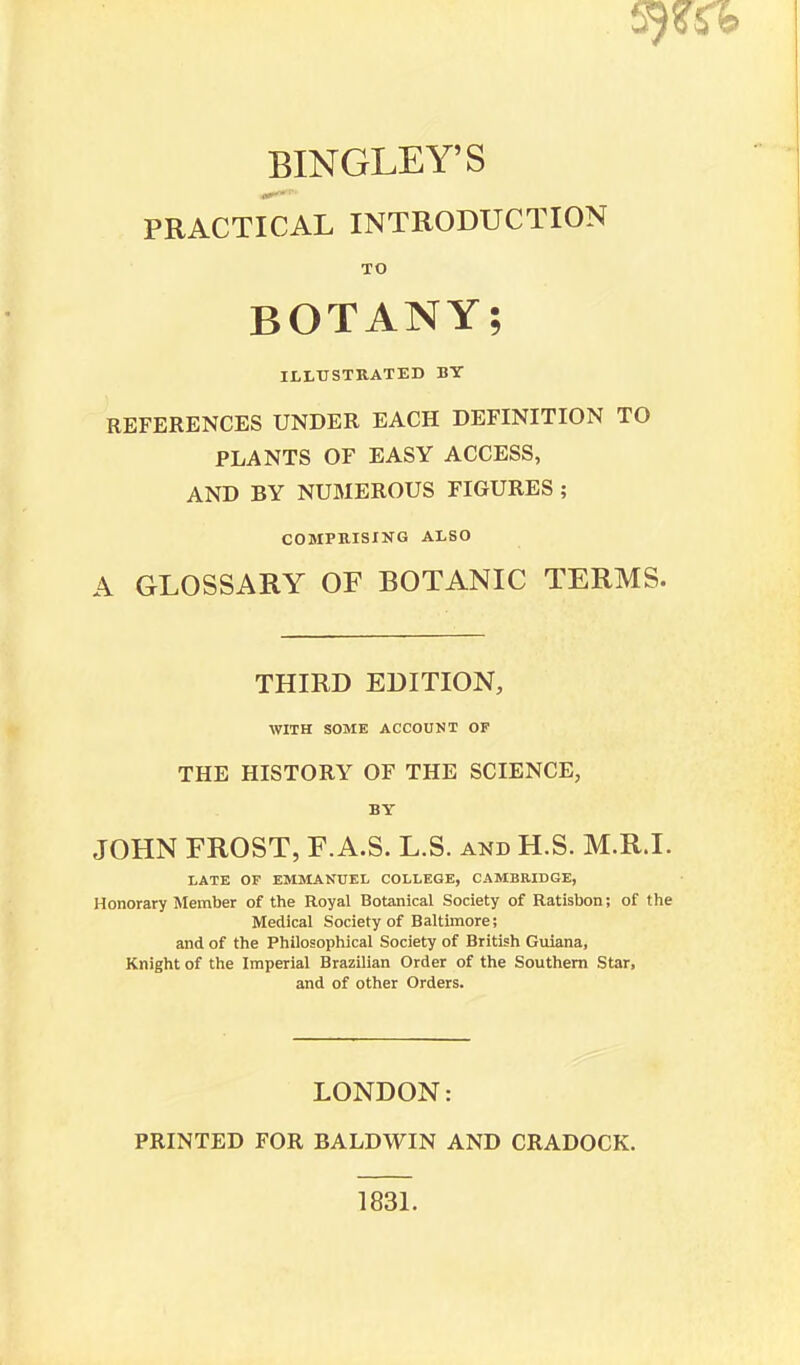 BINGLEY'S PRACTICAL INTRODUCTION TO BOTANY; ILLUSTRATED BY REFERENCES UNDER EACH DEFINITION TO PLANTS OF EASY ACCESS, AND BY NUMEROUS FIGURES ; COMPRISING ALSO A GLOSSARY OF BOTANIC TERMS. THIRD EDITION, WITH SOME ACCOUNT OF THE HISTORY OF THE SCIENCE, BY JOHN FROST, F.A.S. L.S. and H.S. M.R.I. LATE OF EMMANUEL COLLEGE, CAMBRIDGE, Honorary Member of the Royal Botanical Society of Ratisbon; of the Medical Society of Baltimore; and of the Philosophical Society of British Guiana, Knight of the Imperial Brazilian Order of the Southern Star, and of other Orders. LONDON: PRINTED FOR BALDWIN AND CRADOCK. 1831.