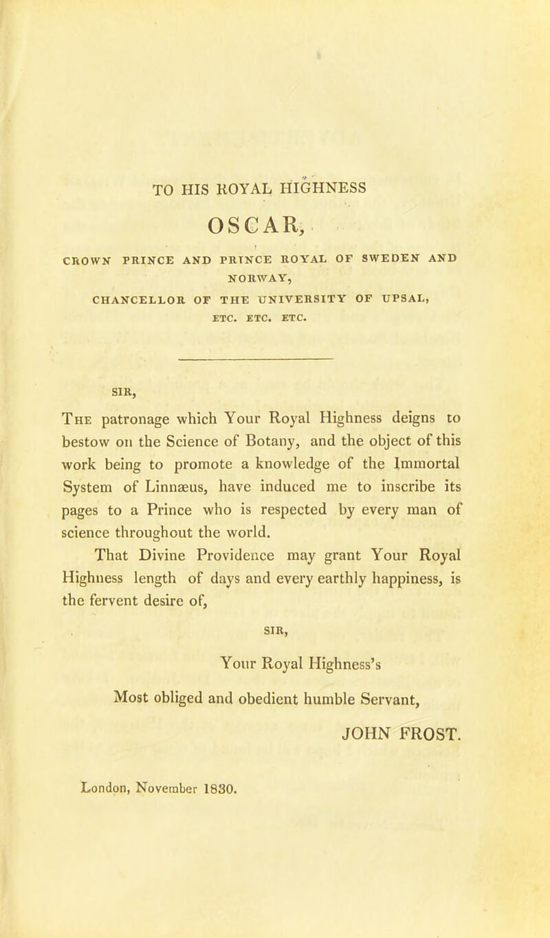 TO HIS ROYAL HIGHNESS OSCAR, CROWN PRINCE AND PRINCE ROYAL OF SWEDEN AND NORWAY, CHANCELLOR OF THE UNIVERSITY OF UPSAL, ETC. ETC. ETC. SIR, The patronage which Your Royal Highness deigns to bestow on the Science of Botany, and the object of this work being to promote a knowledge of the Immortal System of Linnaeus, have induced me to inscribe its pages to a Prince who is respected by every man of science throughout the world. That Divine Providence may grant Your Royal Highness length of days and every earthly happiness, is the fervent desire of, SIR, Your Royal Highness's Most obliged and obedient humble Servant, JOHN FROST.