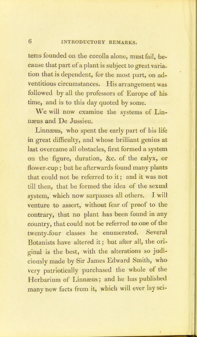 terns founded on the corolla alone, must fail, be- cause that part of a plant is subject to great varia- tion that is dependent, for the most part, on ad- ventitious circumstances. His arrangement was followed by all the professors of Europe of his time, and is to this day quoted by some. We will now examine the systems of Lin- naeus and De Jussieu. Linnaeus, who spent the early part of his life in great difficulty, and whose brilliant genius at last overcame all obstacles, first formed a svstem on the figure, duration, &c. of the calyx, or flower-cup; but he afterwards found many plants that could not be referred to it; and it was not till then, that he formed the idea of the sexual system, which now surpasses all others. I will venture to assert, without fear of proof to the contrary, that no plant has been found in any country, that could not be referred to one of the twenty-four classes he enumerated. Several Botanists have altered it; but after all, the ori- ginal is the best, with the alterations so judi- ciously made by Sir James Edward Smith, who very patriotically purchased the whole of the Herbarium of Linnaeus; and he has published many new facts from it, which will ever lay sci-