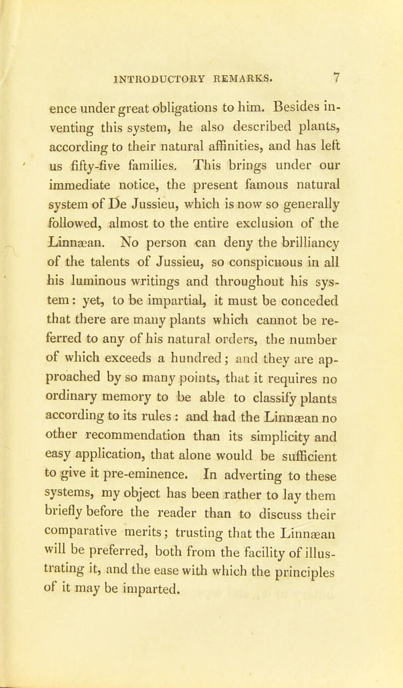 ence under great obligations to him. Besides in- venting this system, he also described plants, according to their natural affinities, and has left us fifty-five families. This brings under our immediate notice, the present famous natural system of De Jussieu, which is now so generally followed, almost to the entire exclusion of the Linnaean. No person can deny the brilliancy of the talents of Jussieu, so conspicuous in all his luminous writings and throughout his sys- tem : yet, to be impartial, it must be conceded that there are many plants which cannot be re- ferred to any of his natural orders, the number of which exceeds a hundred; and they are ap- proached by so many points, that it requires no ordinary memory to be able to classify plants according to its rules : and had the Linnsean no other recommendation than its simplicity and easy application, that alone would be sufficient to give it pre-eminence. In adverting to these systems, my object has been rather to lay them briefly before the reader than to discuss their comparative merits; trusting that the Linnaian will be preferred, both from the facility of illus- trating it, and the ease with which the principles of it may be imparted.