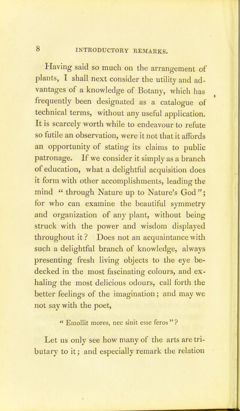 Having said so much on the arrangement of plants, I shall next consider the utility and ad- vantages of a knowledge of Botany, which has frequently been designated as a catalogue of technical terms, without any useful application. It is scarcely worth while to endeavour to refute so futile an observation, were it not that it affords an opportunity of stating its claims to public patronage. If we consider it simply as a branch of education, what a delightful acquisition does it form with other accomplishments, leading the mind  through Nature up to Nature's God; for who can examine the beautiful symmetry and organization of any plant, without being struck with the power and wisdom displayed throughout it ? Does not an acquaintance with such a delightful branch of knowledge, always presenting fresh living objects to the eye be- decked in the most fascinating colours, and ex- haling the most delicious odours, call forth the better feelings of the imagination; and may we not say with the poet,  Emollit mores, nec sinit esse feros ? Let us only see how many of the arts are tri- butary to it; and especially remark the relation