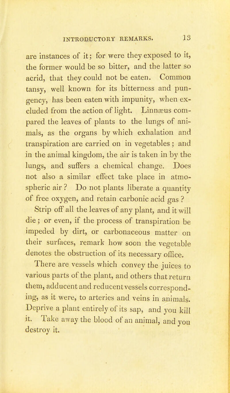 are instances of it; for were they exposed to it, the former would be so bitter, and the latter so acrid, that they could not be eaten. Common tansy, well known for its bitterness and pun- gency, has been eaten with impunity, when ex- cluded from the action of light. Linnaeus com- pared the leaves of plants to the lungs of ani- mals, as the organs by which exhalation and transpiration are carried on in vegetables ; and in the animal kingdom, the air is taken in by the lungs, and suffers a chemical change. Does not also a similar effect take place in atmo- spheric air ? Do not plants liberate a quantity of free oxygen, and retain carbonic acid gas ? Strip off all the leaves of any plant, and it will die; or even, if the process of transpiration be impeded by dirt, or carbonaceous matter on their surfaces, remark how soon the vegetable denotes the obstruction of its necessary office. There are vessels which convey the juices to various parts of the plant, and others that return them, adducent and reducent vessels correspond- ing, as it were, to arteries and veins in animals. Deprive a plant entirely of its sap, and you kill it. Take away the blood of an animal, and you destroy it.