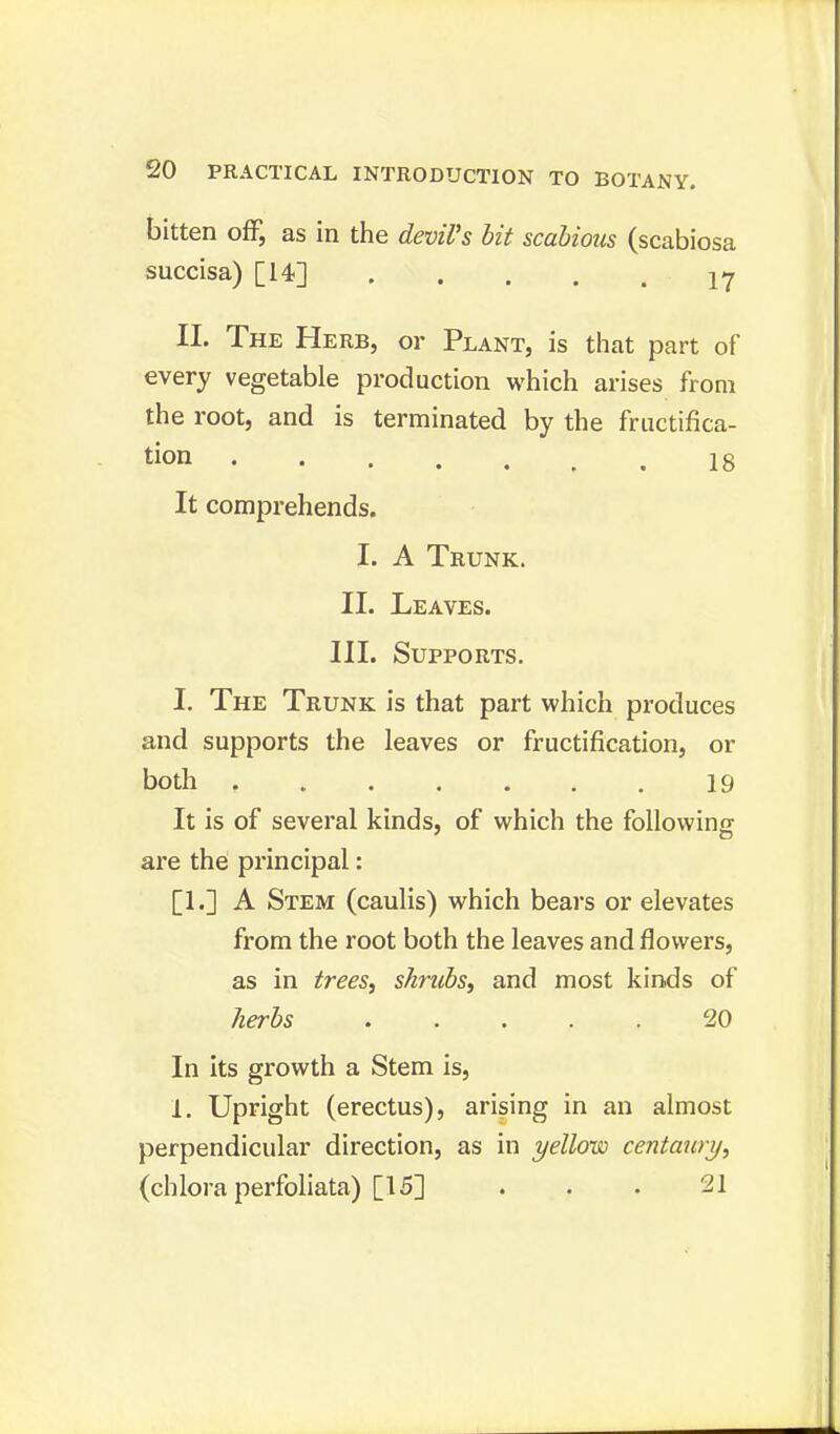 bitten off, as in the devil's bit scabious (scabiosa succisa) [14] 1? II. The Herb, or Plant, is that part of every vegetable production which arises from the root, and is terminated by the fructifica- tion 18 It comprehends. I. A Trunk. II. Leaves. III. Supports. I. The Trunk is that part which produces and supports the leaves or fructification, or both , 19 It is of several kinds, of which the following are the principal: [1.] A Stem (caulis) which bears or elevates from the root both the leaves and flowers, as in trees, shrubs, and most kinds of herbs ..... 20 In its growth a Stem is, 1. Upright (erectus), arising in an almost perpendicular direction, as in yellow centaury, (chlora perfoliata) [15] . . . 21