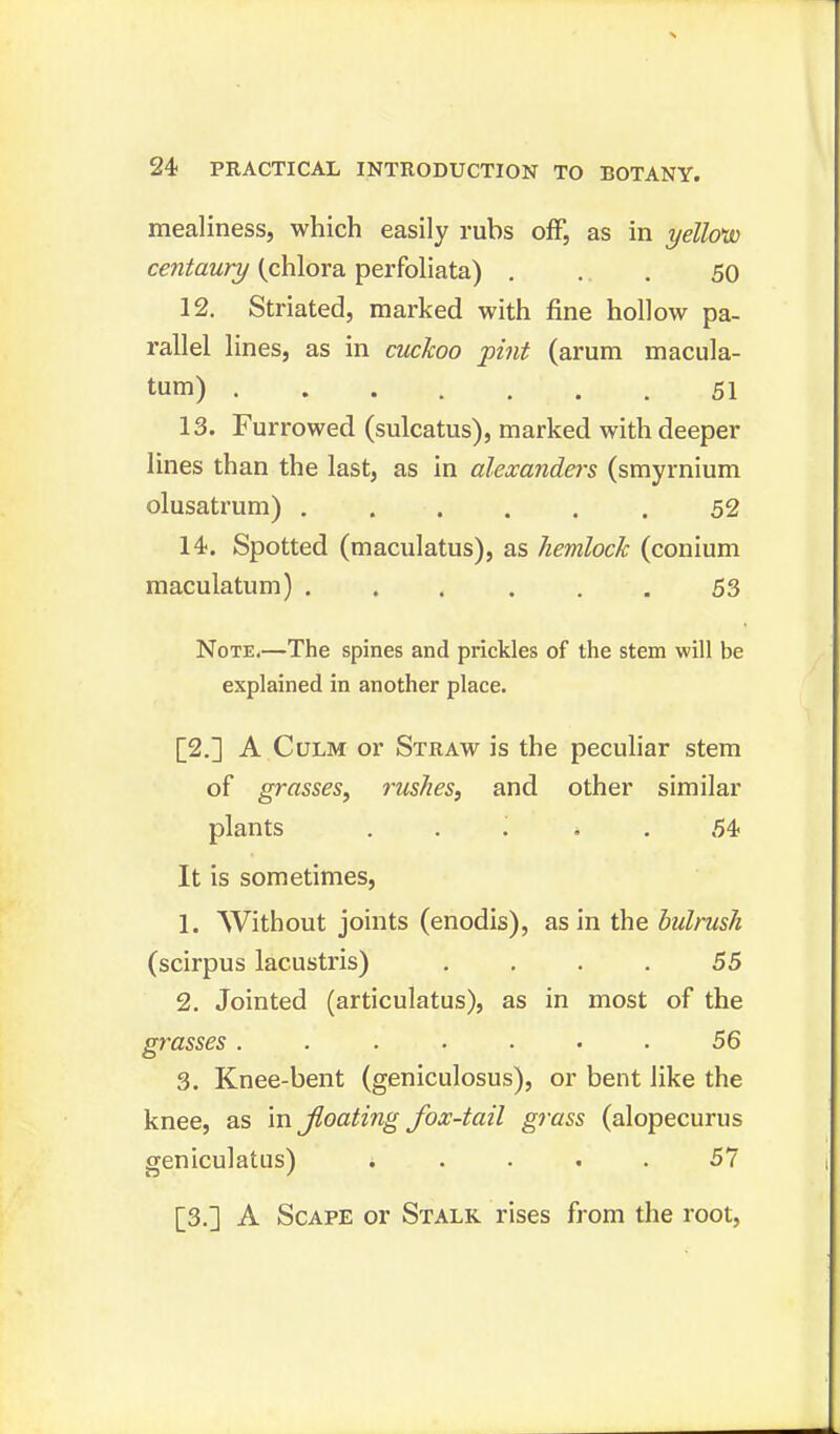 mealiness, which easily rubs off, as in yellovo centaury (chlora perfoliata) ... 50 12. Striated, marked with fine hollow pa- rallel lines, as in cuckoo pint (arum macula- tum) 51 13. Furrowed (sulcatus), marked with deeper lines than the last, as in alexanders (smyrnium olusatrum) 52 14. Spotted (maculatus), as hemlock (conium maculatum) ...... 53 Note.—The spines and prickles of the stem will be explained in another place. [2.] A Culm or Straw is the peculiar stem of grasses, rushes, and other similar plants ... * . 54 It is sometimes, 1. Without joints (enodis), as in the bulrush (scirpus lacustris) .... 55 2. Jointed (articulatus), as in most of the grasses....... 56 3. Knee-bent (geniculosus), or bent like the knee, as \x\ floating fox-tail grass (alopecurus geniculatus) ..... 57 [3.] A Scape or Stalk rises from the root,