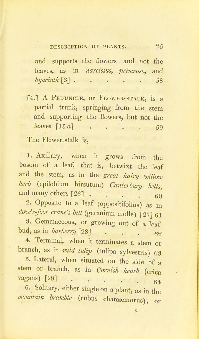 and supports the flowers and not the leaves, as in narcissus, primrose, and hyacinth [3] ..... 58 [4.] A Peduncle, or Flower-stalk, is a partial trunk, springing from the stem and supporting the flowers, but not the leaves [15 a] . . . . 59 The Flower-stalk is, 1. Axillary, when it grows from the bosom of a leaf, that is, betwixt the leaf and the stem, as in the great hairy willow herb (epilobium hirsutum) Canterbury bells, and many others [26] ... gO 2. Opposite to a leaf (oppositifolius) as in dove's-foot crane's-bill (geranium molle) [27] 61 3. Gemmaceous, or growing out of a leaf- bud, as in barberry [28] • • . 62 4. Terminal, when it terminates a stem or branch, as in wild tulip (tulipa sylvestris) 63 5. Lateral, when situated on the side of a stem or branch, as in Cornish heath (erica vagans) [29] • • • . . 64 6. Solitary, either single on a plant, as in the mountain bramble (rubus chamsemorus), or c