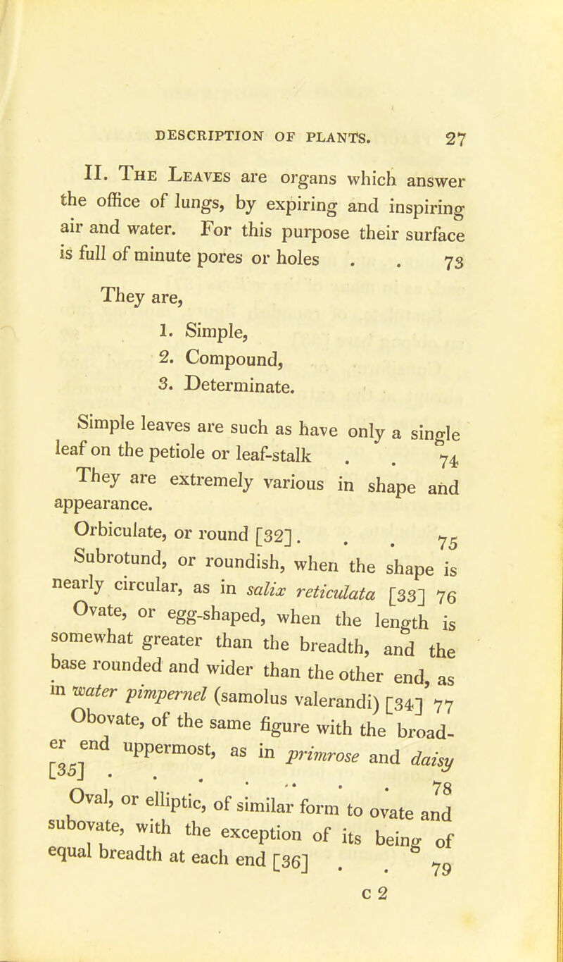 II. The Leaves are organs which answer the office of lungs, by expiring and inspiring air and water. For this purpose their surface is full of minute pores or holes . . 73 They are, 1. Simple, 2. Compound, 3. Determinate. Simple leaves are such as have only a single leaf on the petiole or leaf-stalk . . ^4, They are extremely various in shape and appearance. Orbiculate, or round [32] 75 Subrotund, or roundish, when the shape is nearly circular, as in salix reticulata [33] 76 Ovate, or egg-shaped, when the length is somewhat greater than the breadth, and the base rounded and wider than the other end as m water pimpernel (samolus valerandi) [34]'77 Obovate, of the same figure with the broad- £ end uppermost, as in primrose and daisy Oval, or elliptic, of similar form to ovate and subovate, with the exception of fc being of equal breadth at each end [36] . . 79