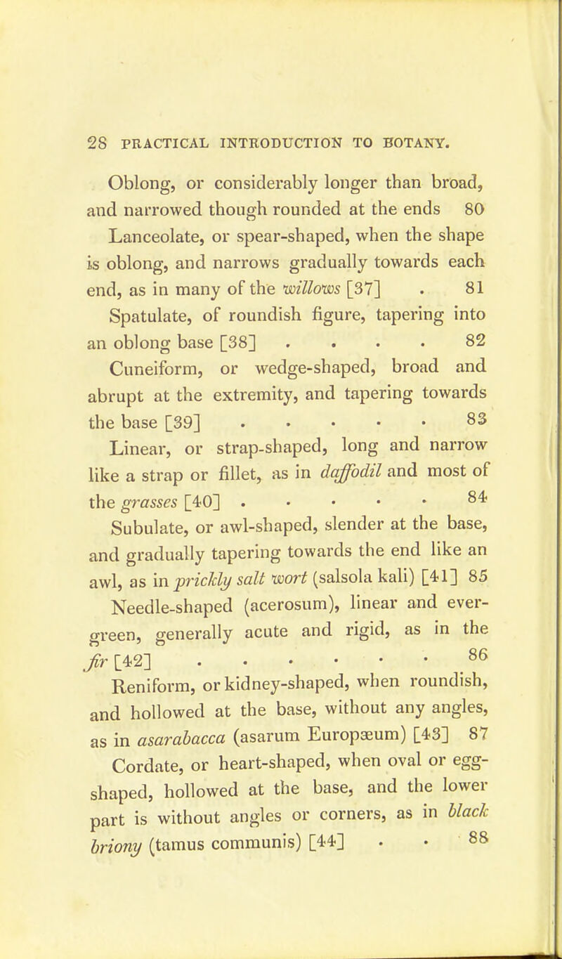 Oblong, or considerably longer than broad, and narrowed though rounded at the ends 80 Lanceolate, or spear-shaped, when the shape is oblong, and narrows gradually towards each end, as in many of the willows [37] . 81 Spatulate, of roundish figure, tapering into an oblong base [38] .... 82 Cuneiform, or wedge-shaped, broad and. abrupt at the extremity, and tapering towards the base [39] 83 Linear, or strap-shaped, long and narrow like a strap or fillet, as in daffodil and most of the grasses [40] . .... 84 Subulate, or awl-shaped, slender at the base, and gradually tapering towards the end like an awl, as in prickly salt wort (salsola kali) [41] 85 Needle-shaped (acerosum), linear and ever- green, generally acute and rigid, as in the ./r[42] .86 Reniform, or kidney-shaped, when roundish, and hollowed at the base, without any angles, as in asarabacca (asarum Europaeum) [43] 87 Cordate, or heart-shaped, when oval or egg- shaped, hollowed at the base, and the lower part is without angles or corners, as in black, briony (tamus communis) [44] . . 88