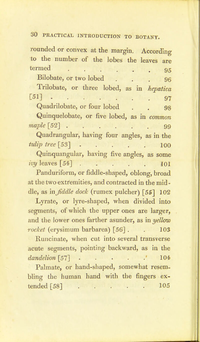 rounded or convex at the margin. According to the number of the lobes the leaves are termed 95 Bilobate, or two lobed ... 96 Trilobate, or three lobed, as in hepatica [51] 97 Quadrilobate, or four lobed . . 98 Quinquelobate, or five lobed, as in common maple [52] 99 Quadrangular, having four angles, as in the tulip tree [53] 100 Quinquangular, having five angles, as some ivy leaves [54] ..... £01 Panduriform, or fiddle-shaped, oblong, broad at the two extremities, and contracted in the mid- dle, as in Jiddle dock (rumex pulcher) [55] 102 Lyrate, or lyre-shaped, when divided into segments, of which the upper ones are larger, and the lower ones farther asunder, as in yellow rochet (erysimum barbarea) [56] . . 103 Runcinate, when cut into several transverse acute segments, pointing backward, as in the dandelion [57] ' 104- Palmate, or hand-shaped, somewhat resem- bling the human hand with the fingers ex- tended [58] 105