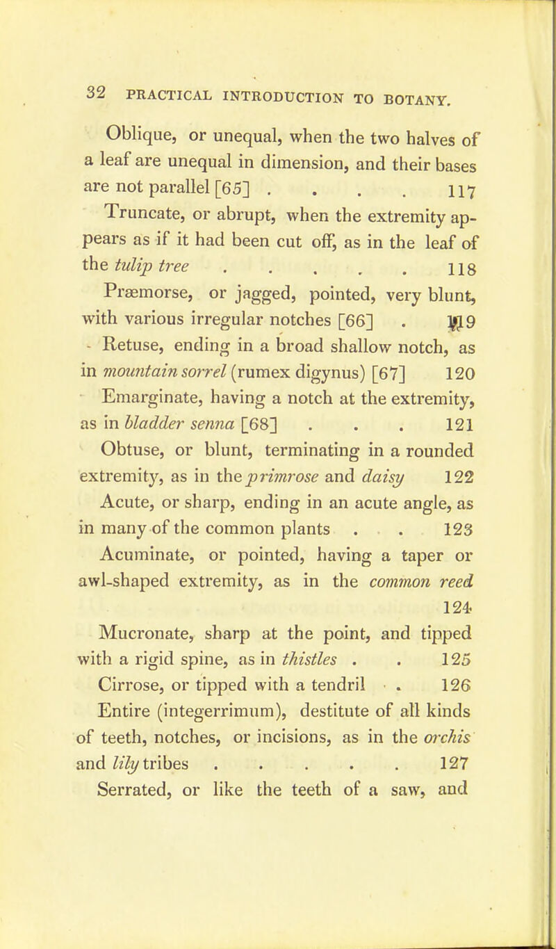 Oblique, or unequal, when the two halves of a leaf are unequal in dimension, and their bases are not parallel [65] . . . . 117 Truncate, or abrupt, when the extremity ap- pears as if it had been cut off, as in the leaf of the tulip tree 118 Praemorse, or jagged, pointed, very blunt, with various irregular notches [66] . $9 - Retuse, ending in a broad shallow notch, as in mountain sorrel (rumex digynus) [67] 120 Emarginate, having a notch at the extremity, as in bladder senna [68] . . . 121 Obtuse, or blunt, terminating in a rounded extremity, as in the primrose and daisy 122 Acute, or sharp, ending in an acute angle, as in many of the common plants . . 123 Acuminate, or pointed, having a taper or awl-shaped extremity, as in the common reed 124 Mucronate, sharp at the point, and tipped with a rigid spine, as in thistles . . 125 Cirrose, or tipped with a tendril ■ . 126 Entire (integerrimum), destitute of all kinds of teeth, notches, or incisions, as in the orchis and lily tribes . . . . . 127 Serrated, or like the teeth of a saw, and