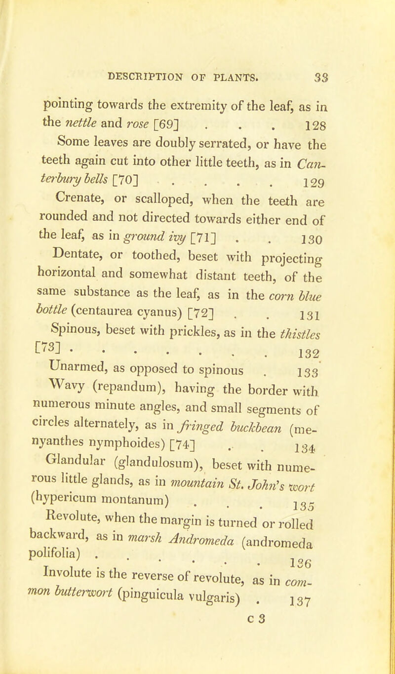 pointing towards the extremity of the leaf, as in the nettle and rose [69] . . . 128 Some leaves are doubly serrated, or have the teeth again cut into other little teeth, as in Can- terbury bells [70] • . . . . 129 Crenate, or scalloped, when the teeth are rounded and not directed towards either end of the leaf, as in ground ivy [71] . . 130 Dentate, or toothed, beset with projecting horizontal and somewhat distant teeth, of the same substance as the leaf, as in the corn blue bottle (centaurea cyanus) [72] . . 131 Spinous, beset with prickles, as in the thistles ^73J 132 Unarmed, as opposed to spinous . 133 Wavy (repandum), having the border with numerous minute angles, and small segments of circles alternately, as infringed buckbean (me- nyanthes nymphoides) [74] .. 234 Glandular (glandulosum), beset with nume- rous little glands, as in mountain St. John's wort (hypericum montanum) . , 13, Revolute, when the margin is turned or rolled backward, as in marsh Andromeda (andromeda P°lifolia) ' jo6 Involute is the reverse of revolute, as in com- mon butterwort (pinguicula vulgaris) . ] 37