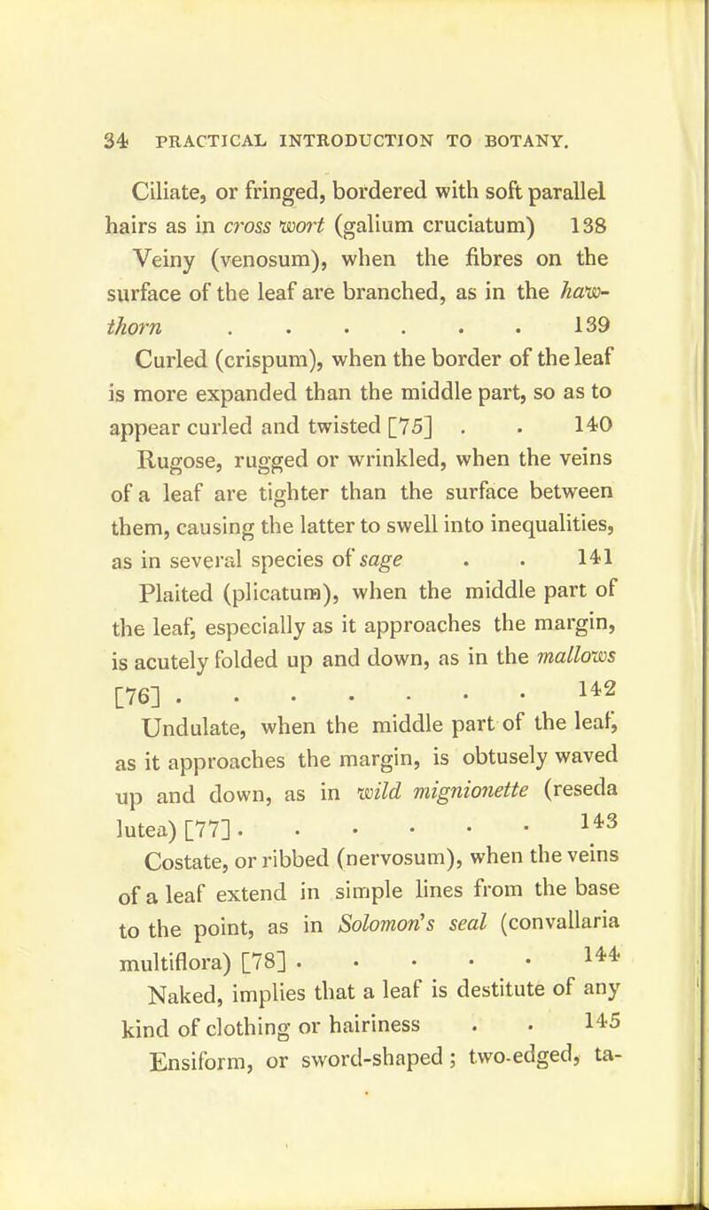 Ciliate, or fringed, bordered with soft parallel hairs as in cross 'wort (galium cruciatum) 138 Veiny (venosum), when the fibres on the surface of the leaf are branched, as in the hem- thorn . . • . . . 139 Curled (crispum), when the border of the leaf is more expanded than the middle part, so as to appear curled and twisted [75] . . 140 Rugose, rugged or wrinkled, when the veins of a leaf are tighter than the surface between them, causing the latter to swell into inequalities, as in several species of sage . . 141 Plaited (plicatum), when the middle part of the leaf, especially as it approaches the margin, is acutely folded up and down, as in the mallows [76] 142 Undulate, when the middle part of the leaf, as it approaches the margin, is obtusely waved up and down, as in wild mignionette (reseda lutea) [77] 143 Costate, or ribbed (nervosum), when the veins of a leaf extend in simple lines from the base to the point, as in Solomon's seal (convallaria multiflora) [78] 144 Naked, implies that a leaf is destitute of any kind of clothing or hairiness . • 145 Ensiform, or sword-shaped; two-edged, ta-