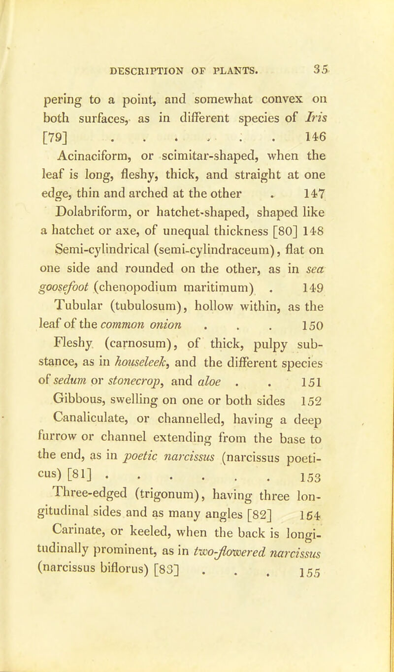 pering to a point, and somewhat convex on both surfaces, as in different species of Iris [79] . . . . • : . 146 Acinaciform, or scimitar-shaped, when the leaf is long, fleshy, thick, and straight at one edge, thin and arched at the other » 147 Dolabriform, or hatchet-shaped, shaped like a hatchet or axe, of unequal thickness [80] 148 Semi-cylindrical (semi-cylindraceum), flat on one side and rounded on the other, as in sea goosefoot (chenopodium maritimum) . 149 Tubular (tubulosum), hollow within, as the leaf of the comtnon onion . . . 150 Fleshy (carnosum), of thick, pulpy sub- stance, as in houseleek, and the different species of sedum or stonecrop, and aloe . . 151 Gibbous, swelling on one or both sides 152 Canaliculate, or channelled, having a deep furrow or channel extending from the base to the end, as in poetic narcissus (narcissus poeti- cus) [81] • . . . .153 Three-edged (trigonum), having three lon- gitudinal sides and as many angles [82] 164 Carinate, or keeled, when the back is longi- tudinally prominent, as in two-jlo>wered narcissus (narcissus biflorus) [83] . . . 155