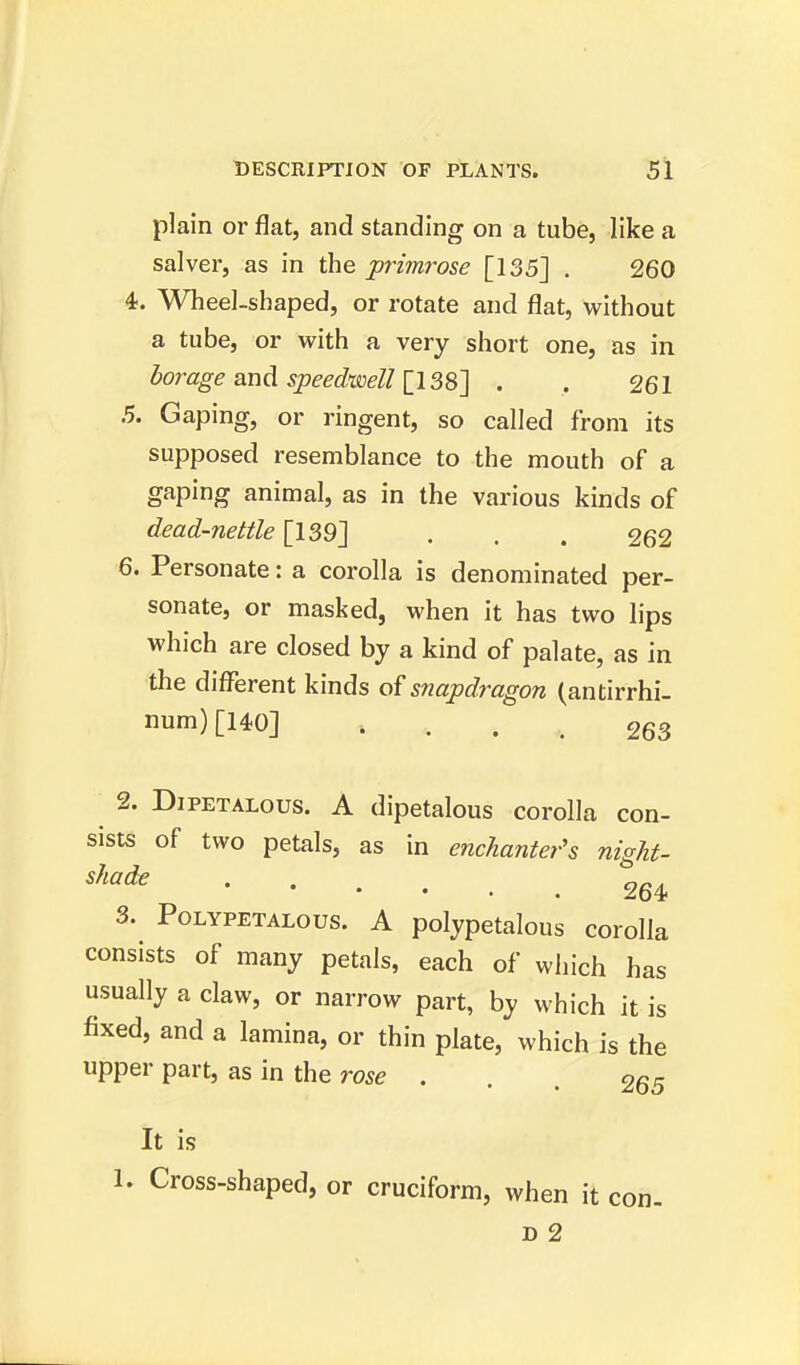 plain or flat, and standing on a tube, like a salver, as in the primrose [135] . 260 4. Wheel-shaped, or rotate and flat, without a tube, or with a very short one, as in borage and speedwell [138] . , 261 5. Gaping, or ringent, so called from its supposed resemblance to the mouth of a gaping animal, as in the various kinds of dead-nettle [139] . . . 262 6. Personate: a corolla is denominated per- sonate, or masked, when it has two lips which are closed by a kind of palate, as in the different kinds of snapdragon (antirrhi- num) [140] i 263 2. Dipetalous. A dipetalous corolla con- sists of two petals, as in enchanter's night- shade 264 3. Polypetalous. A polypetalous corolla consists of many petals, each of which has usually a claw, or narrow part, by which it is fixed, and a lamina, or thin plate, which is the upper part, as in the rose ... 265 It is 1. Cross-shaped, or cruciform, when it con-