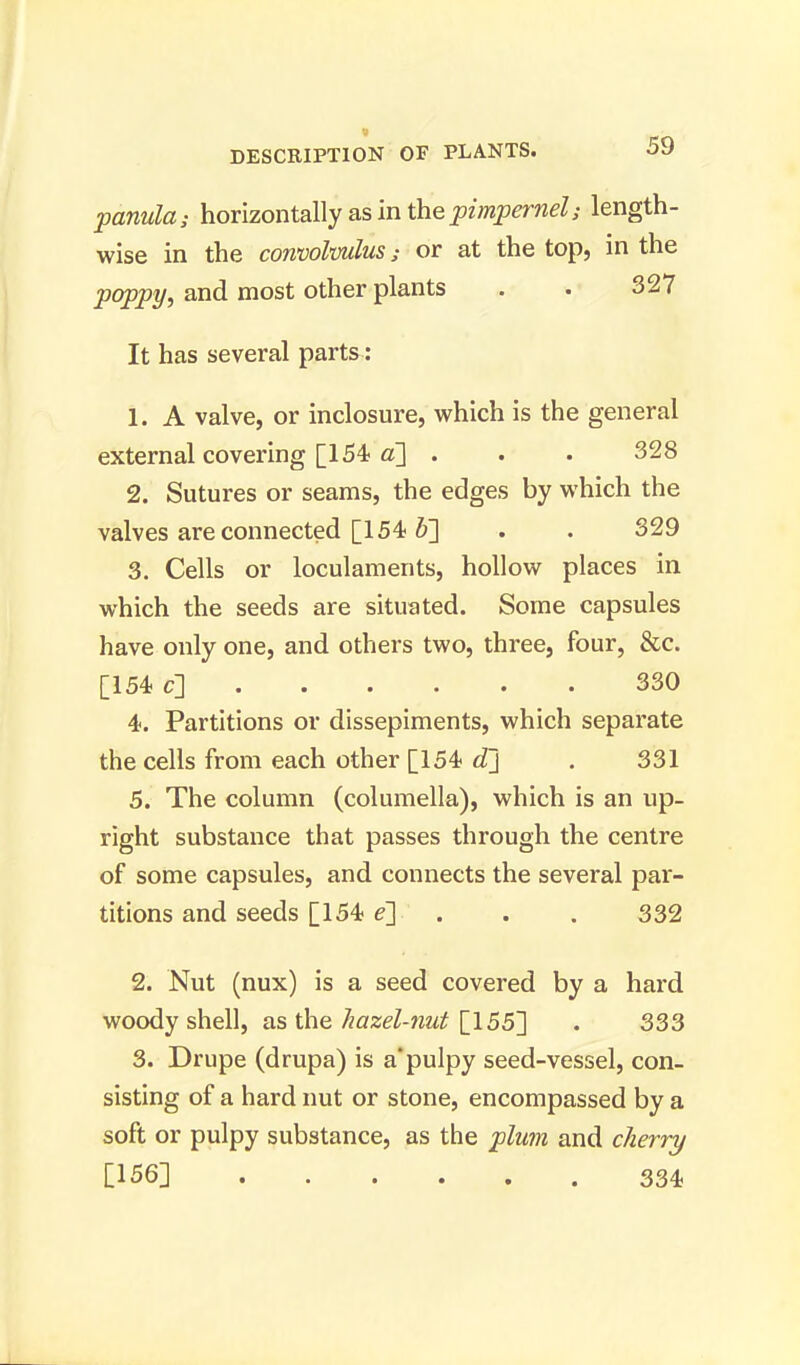 panula; horizontally as in the pimpernel; length- wise in the convolvulus; or at the top, in the poppy, and most other plants . . 327 It has several parts: 1. A valve, or inclosure, which is the general external covering [154 a] . . . 328 2. Sutures or seams, the edges by which the valves are connected [154 &] . . 329 3. Cells or loculaments, hollow places in which the seeds are situated. Some capsules have only one, and others two, three, four, &c. [154 c] 330 4. Partitions or dissepiments, which separate the cells from each other [154 d] . 331 5. The column (columella), which is an up- right substance that passes through the centre of some capsules, and connects the several par- titions and seeds [154 e~] . . . 332 2. Nut (nux) is a seed covered by a hard woody shell, as the hazel-nut [155] . 333 3. Drupe (drupa) is a'pulpy seed-vessel, con- sisting of a hard nut or stone, encompassed by a soft or pulpy substance, as the plum and cherry [156] 334,