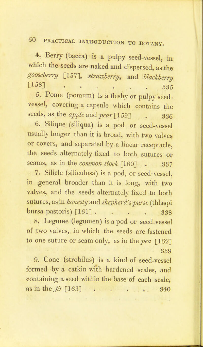 4. Berry (bacca) is a pulpy seed-vessel, in which the seeds are naked and dispersed, as the gooseberry [157], strawberry, and blackberry C158] 335 5. Pome (pomum) is a fleshy or pulpy seed- vessel, covering a capsule which contains the seeds, as the apple and pear [159] . 336 6. Silique (siliqua) is a pod or seed-vessel usually longer than it is broad, with two valves or covers, and separated by a linear receptacle, the seeds alternately fixed to both sutures or seams, as in the common stock [160] . 337 7. Silicle (siliculosa) is a pod, or seed-vessel, in general broader than it is long, with two valves, and the seeds alternately fixed to both sutures, as in honesty and shepherd'spurse (thlaspi bursa pastoris) [161] .... 338 8. Legume (legumen) is a pod or seed-vessel of two valves, in which the seeds are fastened to one suture or seam only, as in the pea [162] 339 9. Cone (strobilus) is a kind of seed-vessel formed by a catkin with hardened scales, and containing a seed within the base of each scale, as in the Jir [163] ■. 340