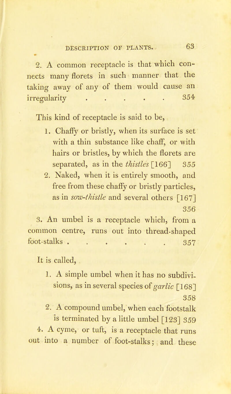 2. A common receptacle is that which con- nects many florets in such manner that the taking away of any of them would cause an irregularity ..... 354 This kind of receptacle is said to be, 1. Chaffy or bristly, when its surface is set with a thin substance like chaff, or with hairs or bristles, by which the florets are separated, as in the thistles [166] 355 2. Naked, when it is entirely smooth, and free from these chaffy or bristly particles, as in soiv-thistle and several others [167] 356 3. An umbel is a receptacle which, from a common centre, runs out into thread-shaped foot-stalks 357 It is called, 1. A simple umbel when it has no subdivi- sions, as in several species of garlic [168] 358 2. A compound umbel, when each footstalk is terminated by a little umbel [123] 359 4. A cyme, or tuft, is a receptacle that runs out into a number of foot-stalks; and these