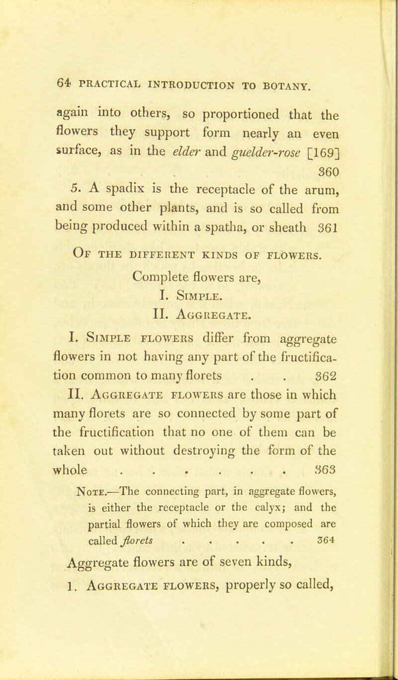 again into others, so proportioned that the flowers they support form nearly an even surface, as in the elder and guelder-rose [169] 360 5. A spadix is the receptacle of the arum, and some other plants, and is so called from being produced within a spatha, or sheath 361 Of the different kinds of flowers. Complete flowers are, I. Simple. II. Aggregate. I. Simple flowers differ from aggregate flowers in not having any part of the fructifica- tion common to many florets . . 362 II. Aggregate flowers are those in which many florets are so connected by some part of the fructification that no one of them can be taken out without destroying the form of the whole 363 Note.—The connecting part, in aggregate flowers, is either the receptacle or the calyx; and the partial flowers of which they are composed are called florets ..... 364 Aggregate flowers are of seven kinds, 1. Aggregate flowers, properly so called,