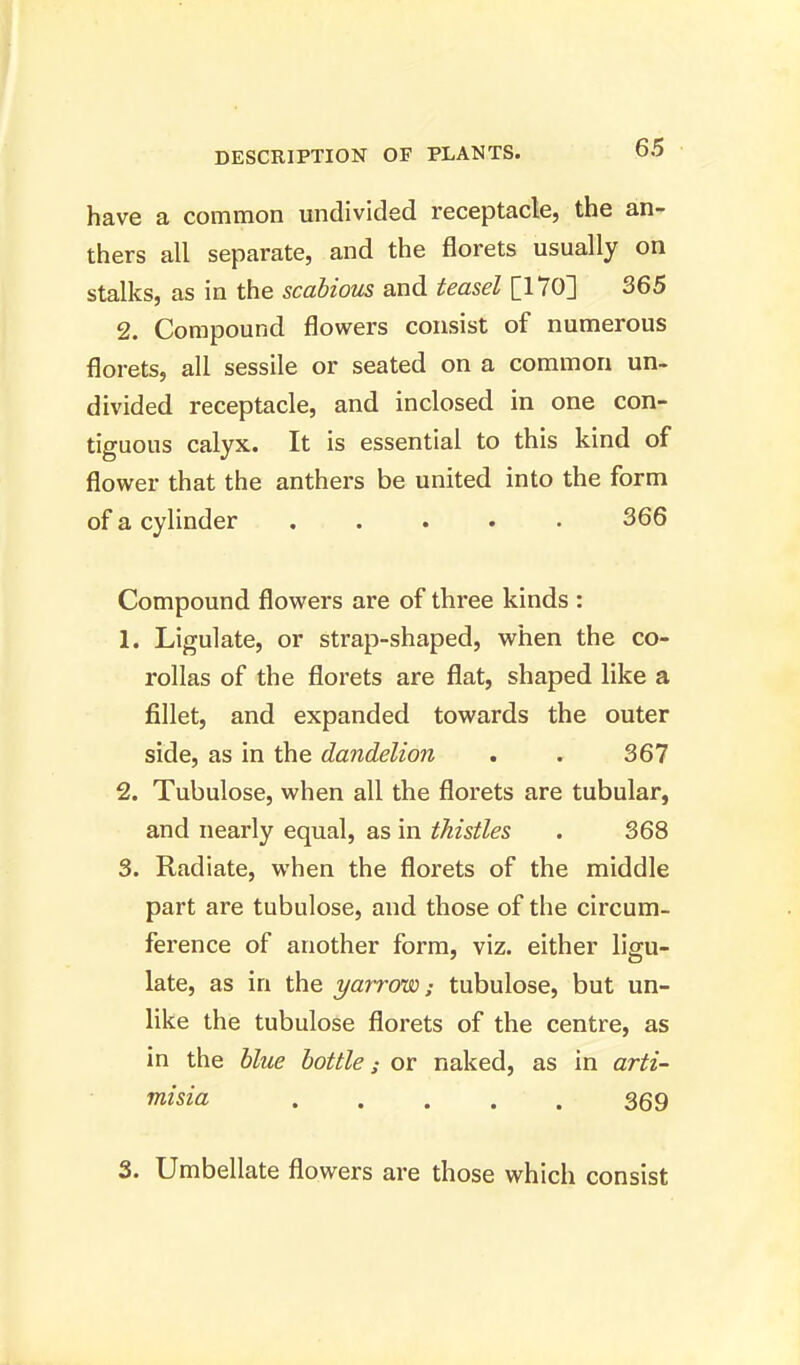 have a common undivided receptacle, the an- thers all separate, and the florets usually on stalks, as in the scabious and teasel [170] 365 2. Compound flowers consist of numerous florets, all sessile or seated on a common un- divided receptacle, and inclosed in one con- tiguous calyx. It is essential to this kind of flower that the anthers be united into the form of a cylinder ..... 366 Compound flowers are of three kinds : 1. Ligulate, or strap-shaped, when the co- rollas of the florets are flat, shaped like a fillet, and expanded towards the outer side, as in the dandelion . . 367 2. Tubulose, when all the florets are tubular, and nearly equal, as in thistles . 368 3. Radiate, when the florets of the middle part are tubulose, and those of the circum- ference of another form, viz. either ligu- late, as in the yarrow; tubulose, but un- like the tubulose florets of the centre, as in the blue bottle; or naked, as in arti- misia 369 3. Umbellate flowers are those which consist