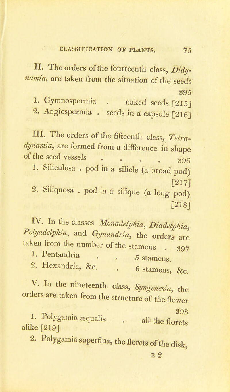 II. The orders of the fourteenth class, Didy- namia, are taken from the situation of the seeds 395 1. Gymnospermia . naked seeds [215] 2. Angiospermia . seeds in a capsule [216] HI The orders of the fifteenth class, Tetra- dynamia, are formed from a difference in shape of the seed vessels . . . 396 1. Siliculosa . pod in a silicle (a broad pod) [217] 2. Siliquosa . pod in a silique (a long pod) [218] IV. In the classes Monadelpkia, Diadelphia, Polyadelphia, and Gynandria, the orders are taken from the number of the stamens . 397 1. Pentandria . . 5 stameng 2. Hexandria, &c. . 6 stamenSj &c V. In the nineteenth class, Syngenesia, the orders are taken from the structure of the flower 398 1. Polygamic* asqualis . all the florets alike [219] 2. Polygamia superflua, the florets of the disk,