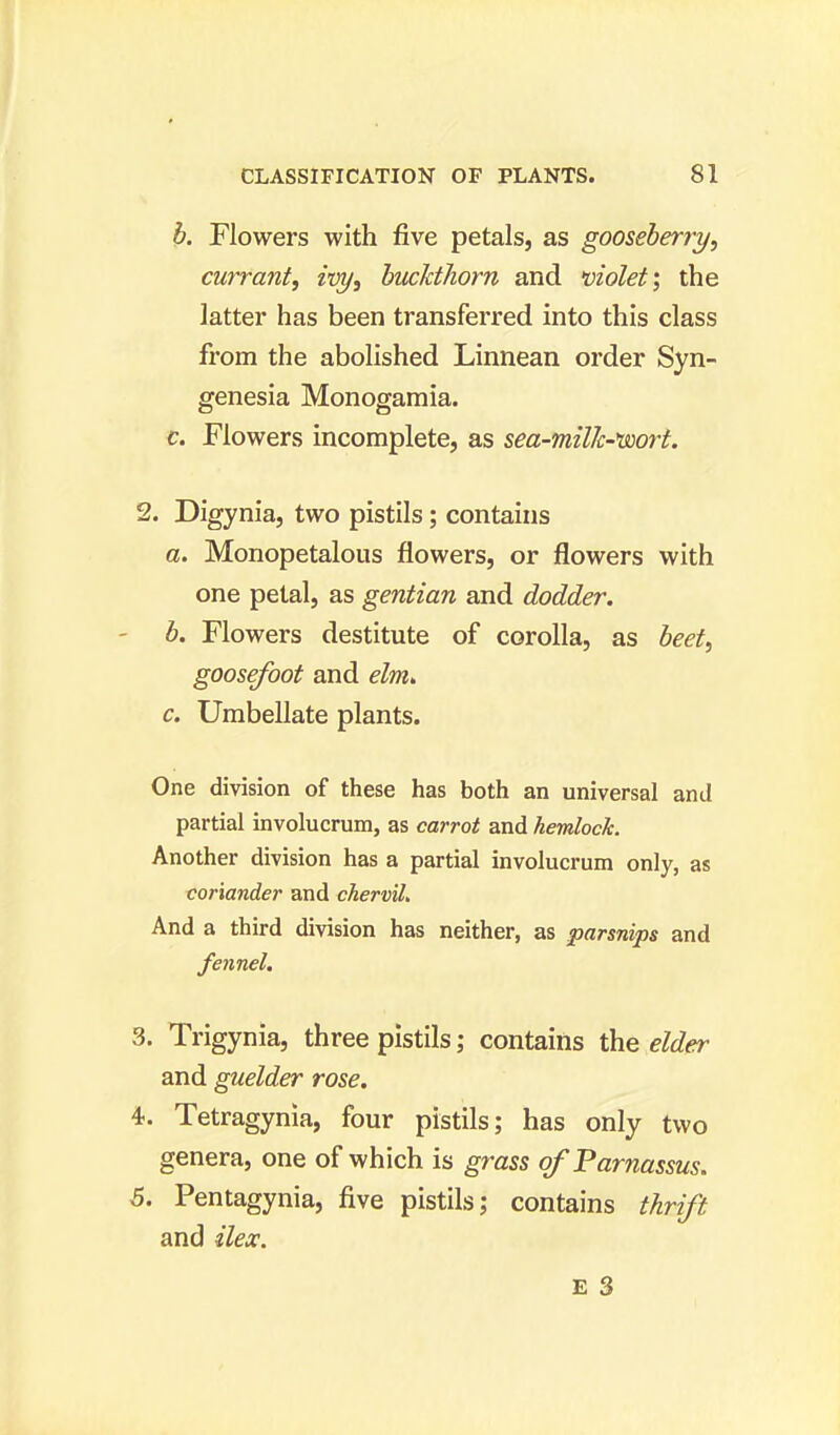 b. Flowers with five petals, as gooseberry, currant, ivy, buckthorn and violet; the latter has been transferred into this class from the abolished Linnean order Syn- genesia Monogamia. c. Flowers incomplete, as sea-milk-'wort. 2. Digynia, two pistils; contains a. Monopetalous flowers, or flowers with one petal, as gentian and dodder. b. Flowers destitute of corolla, as beet, goosefoot and elm,. c. Umbellate plants. One division of these has both an universal and partial involucrum, as carrot and hemlock. Another division has a partial involucrum only, as coriander and chervil. And a third division has neither, as parsnips and fennel. 3. Trigynia, three pistils; contains the elder and guelder rose. 4. Tetragynia, four pistils; has only two genera, one of which is grass of Parnassus. 5. Pentagynia, five pistils; contains thrift and ilex.