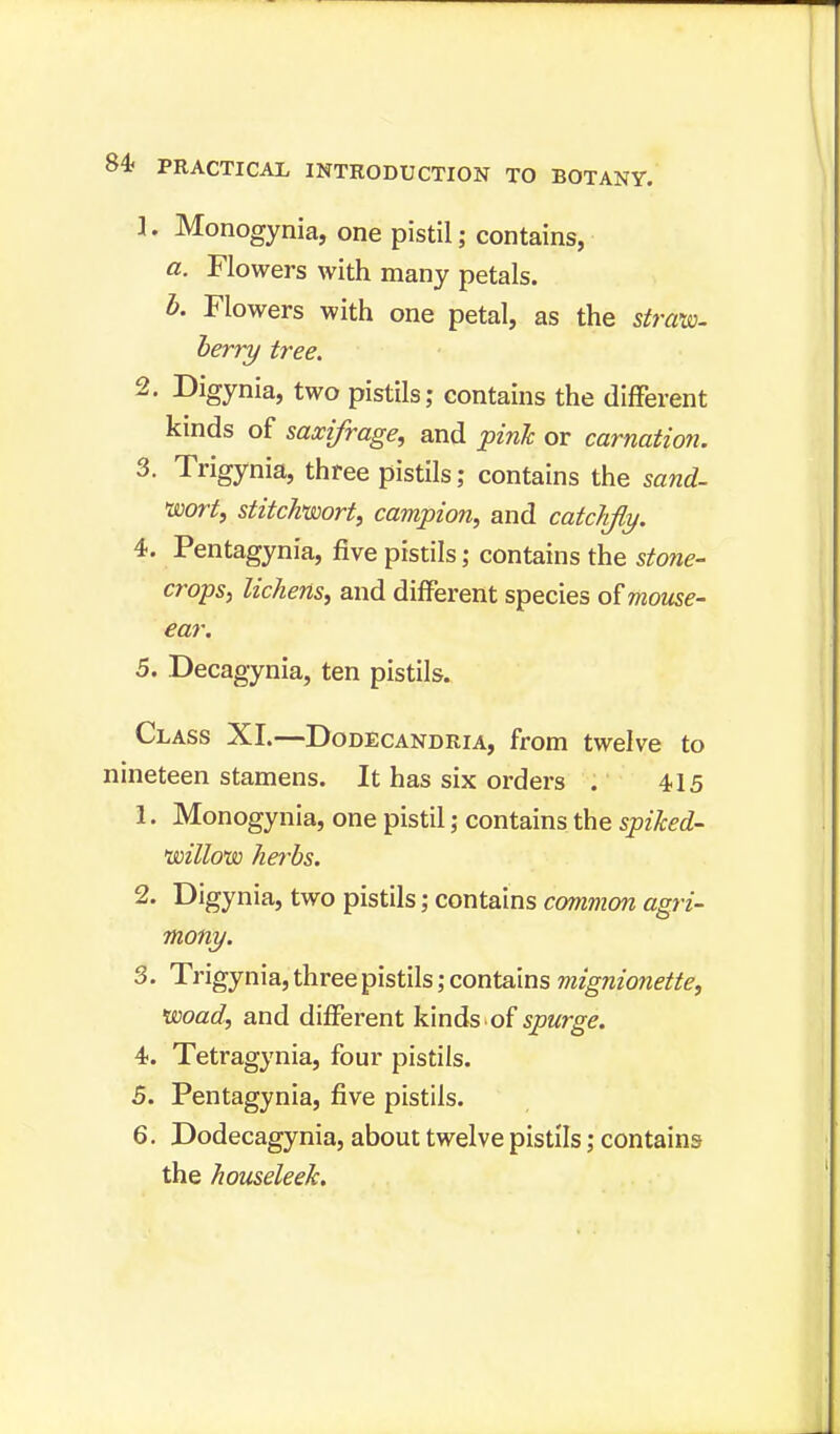 1. Monogynia, one pistil; contains, a. Flowers with many petals. b. Flowers with one petal, as the strata- berry tree. 2. Digynia, two pistils; contains the different kinds of saxifrage, and pink or carnation. 3. Trigynia, three pistils; contains the sand- 'wort, stitchwort, campion, and catchjly. 4. Pentagynia, five pistils; contains the stone- crops, lichens, and different species of mouse- ear. 5. Decagynia, ten pistils. Class XI.—Dodecandria, from twelve to nineteen stamens. It has six orders . 415 1. Monogynia, one pistil; contains the spiked- noillotso herbs. 2. Digynia, two pistils; contains common agri- mony. 3. Trigynia, three pistils; contains mignionette, woad, and different kinds of spurge. 4. Tetragynia, four pistils. 5. Pentagynia, five pistils. 6. Dodecagynia, about twelve pistils; contains the houseleek.