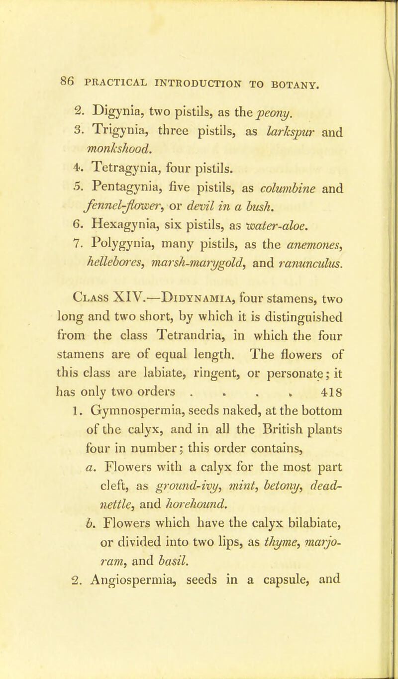 2. Digynia, two pistils, as the ■peony. 3. Trigynia, three pistils, as larkspur and monkshood. 4. Tetragynia, four pistils. 5. Pentagynia, five pistils, as columbine and fennel-jlcnsoer, or devil in a bush. 6. Hexagynia, six pistils, as boater-aloe. 7. Polygynia, many pistils, as the anemones, hellebores, marsh-marygold, and ranunculus. Class XIV.—Didynamia, four stamens, two long and two short, by which it is distinguished from the class Tetrandria, in which the four stamens are of equal length. The flowers of this class are labiate, ringent, or personate; it has only two orders . . . , 418 1. Gymnospermia, seeds naked, at the bottom of the calyx, and in all the British plants four in number; this order contains, a. Flowers with a calyx for the most part cleft, as ground-ivy, mint, betony, dead- nettle, and horehound. b. Flowers which have the calyx bilabiate, or divided into two lips, as thyme, marjo- ram, and basil. 2. Angiospermia, seeds in a capsule, and