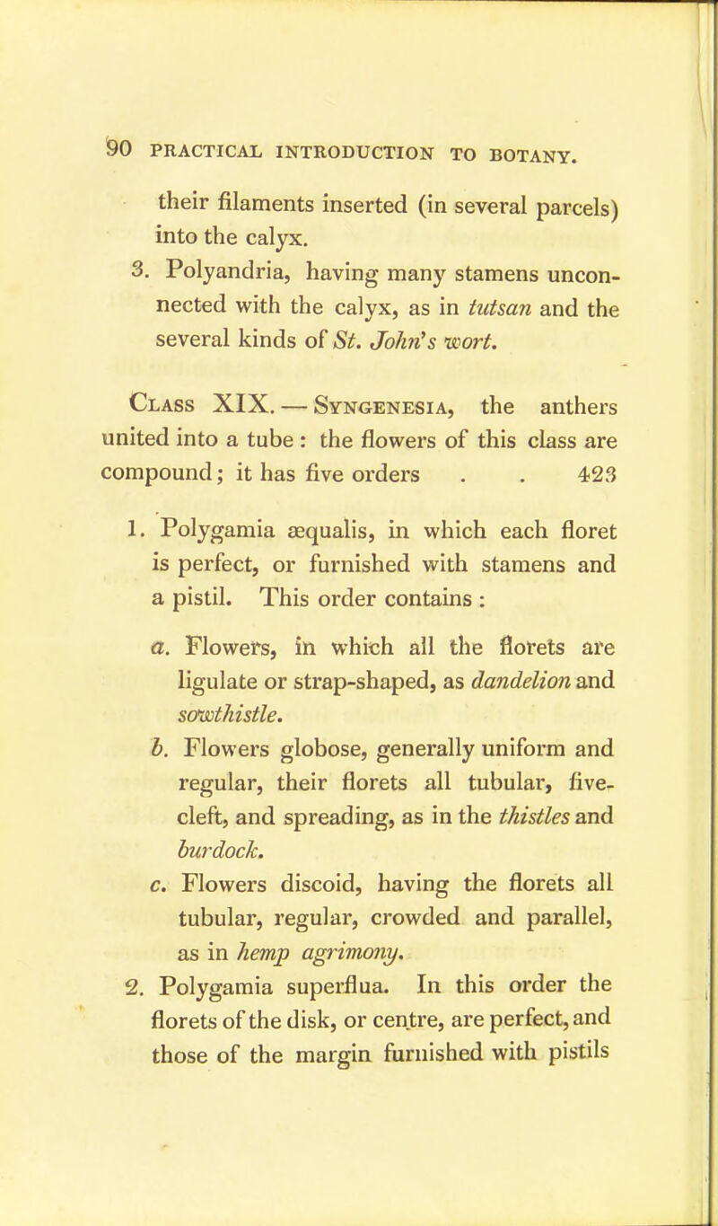 their filaments inserted (in several parcels) into the calyx. 3. Polyandria, having many stamens uncon- nected with the calyx, as in tutsan and the several kinds of St. John's wort. Class XIX. — Syngenesia, the anthers united into a tube : the flowers of this class are compound; it has five orders . . 423 1. Polygamia sequalis, in which each floret is perfect, or furnished with stamens and a pistil. This order contains : a. Flowers, in which all the florets are ligulate or strap-shaped, as dandelion and sowthistle. b. Flowers globose, generally uniform and regular, their florets all tubular, five- cleft, and spreading, as in the thistles and burdock. c. Flowers discoid, having the florets all tubular, regular, crowded and parallel, as in hemp agrimony. 2. Polygamia superfiua. In this order the florets of the disk, or centre, are perfect, and those of the margin furnished with pistils