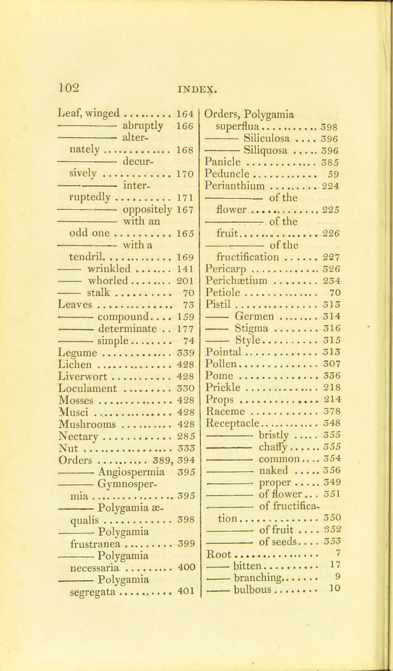 Leaf, winged 164 abruptly 166 alter- nately 168 deci- sively 170 inter- ruptedly 171 oppositely 167 with an odd one 165 with a tendril 169 wrinkled 141 whorled 201 stalk 70 Leaves 75 compound.... 159 determinate . . 177 simple 74 Legume 359 Lichen 428 Liverwort 428 Loculament 530 Mosses 428 Musci 428 Mushrooms 428 Nectary 285 Nut 555 Orders 589, 594 ■ Angiospermia 595 Gymnosper- mia 595 Polygamia as- qualis 598 Polygamia frustranea 599 Polygamia necessaria 400 ■ Polygamia segregata 401 Orders, Polygamia superflua 598 Siliculosa .... 596 Siliquosa 596 Panicle 385 Peduncle 59 Perianthium 224 of the flower .. 225 r of the fruit 226 of the fructification 227 Pericarp 526 Perichaetium 234 Petiole 70 Pistil 515 Germen 514 Stigma 516 Style 515 Pointal 515 Pollen 507 Pome 556 Prickle 218 Props 214 Raceme 378 Receptacle 548 bristly 555 chaffy 555 common.... 554 . naked 556 ■ proper 549 of flower... 551 . of fructifica- tion 550 of fruit 352 ■ of seeds.... 555 Root 7 bitten 17 branching 9 bulbous 10