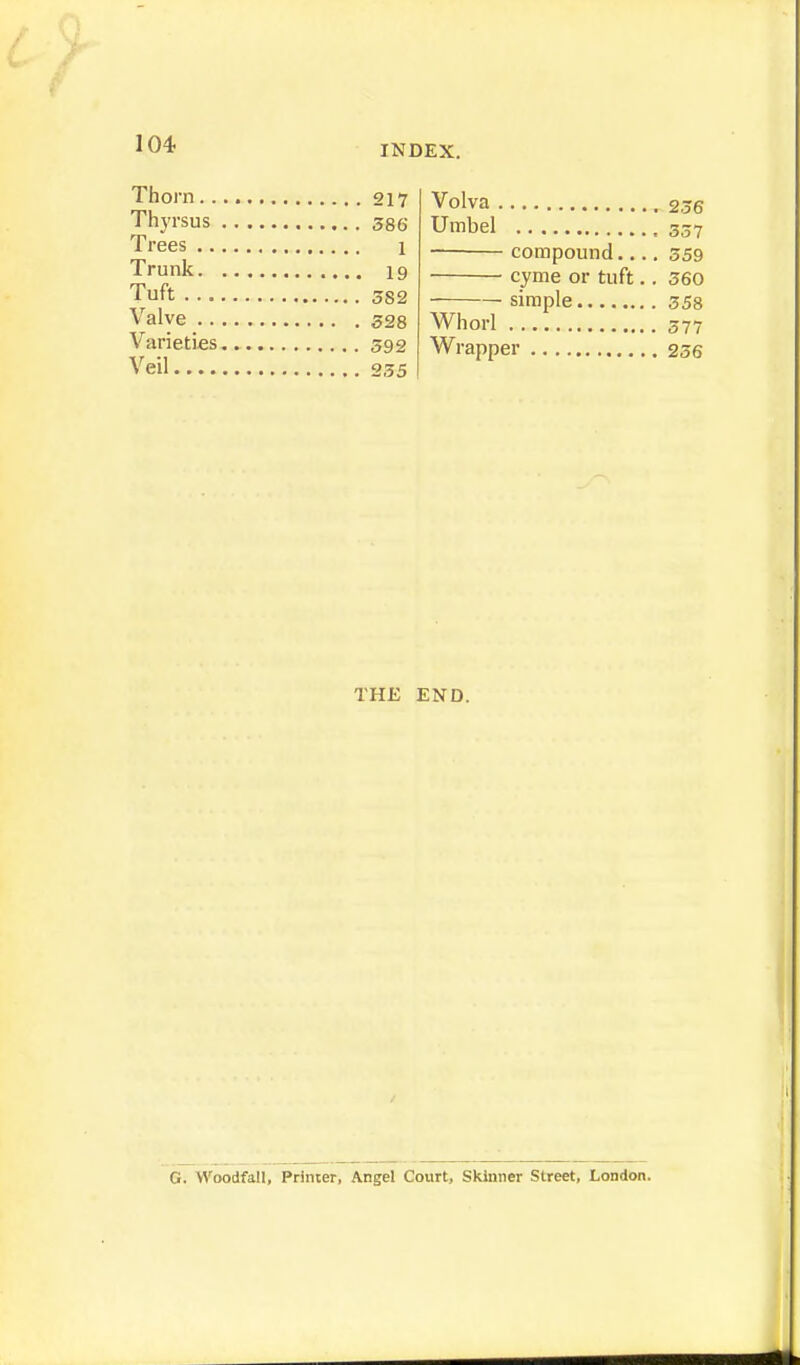 Volva 2.56 Umbel compound 359 cyme or tuft.. 360 simple 358 Whorl 377 Wrapper 236 THE END. G. Woodfall, Printer, Angel Court, Skinner Street, London. Thorn 217 Thyrsus 386 Trees 1 Trunk 19 Tuft 382 Valve 328 Varieties 592