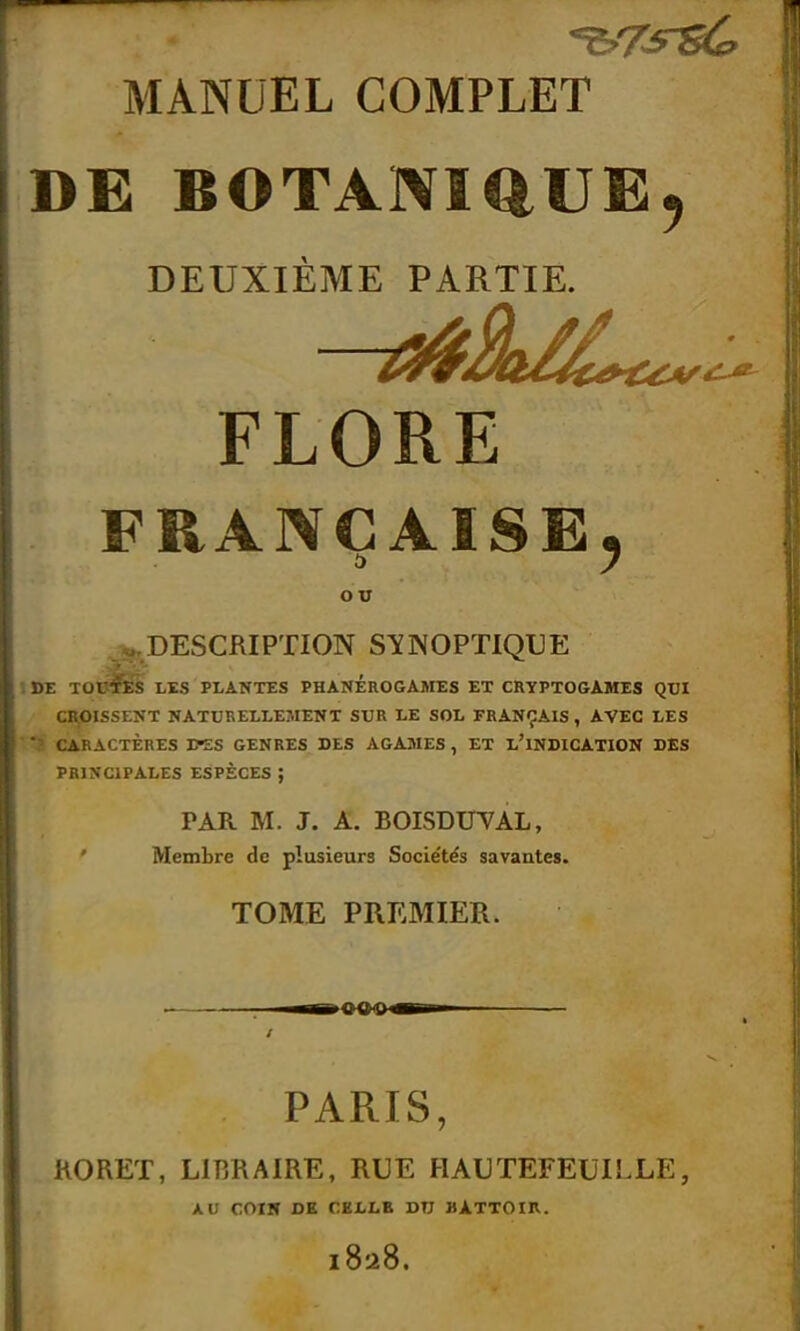 MANUEL COMPLET DE BOTANIQUE, DEUXIÈME PARTIE. FLORE FRANÇAISE, ou ^.DESCRIPTION SYNOPTIQUE DE TOILES LIS PLANTES PHANEROGAMES ET CRYPTOGAMES QUI CROISSENT NATURELLEMENT SUR LE SOL FRANÇAIS , AVEC LES  CARACTÈRES D-ES GENRES DES AGAMES , ET L'INDICATION DES PRINCIPALES ESPÈCES ; PAR M. J. A. BOISDITVAL, Membre de plusieurs Socie'té's savantes. TOME PREMIER. PARIS, RORET, LIBRAIRE, RUE H AU TEFEUIL LE, AU COIN DE CELLE DU BATTOIR. 1828.