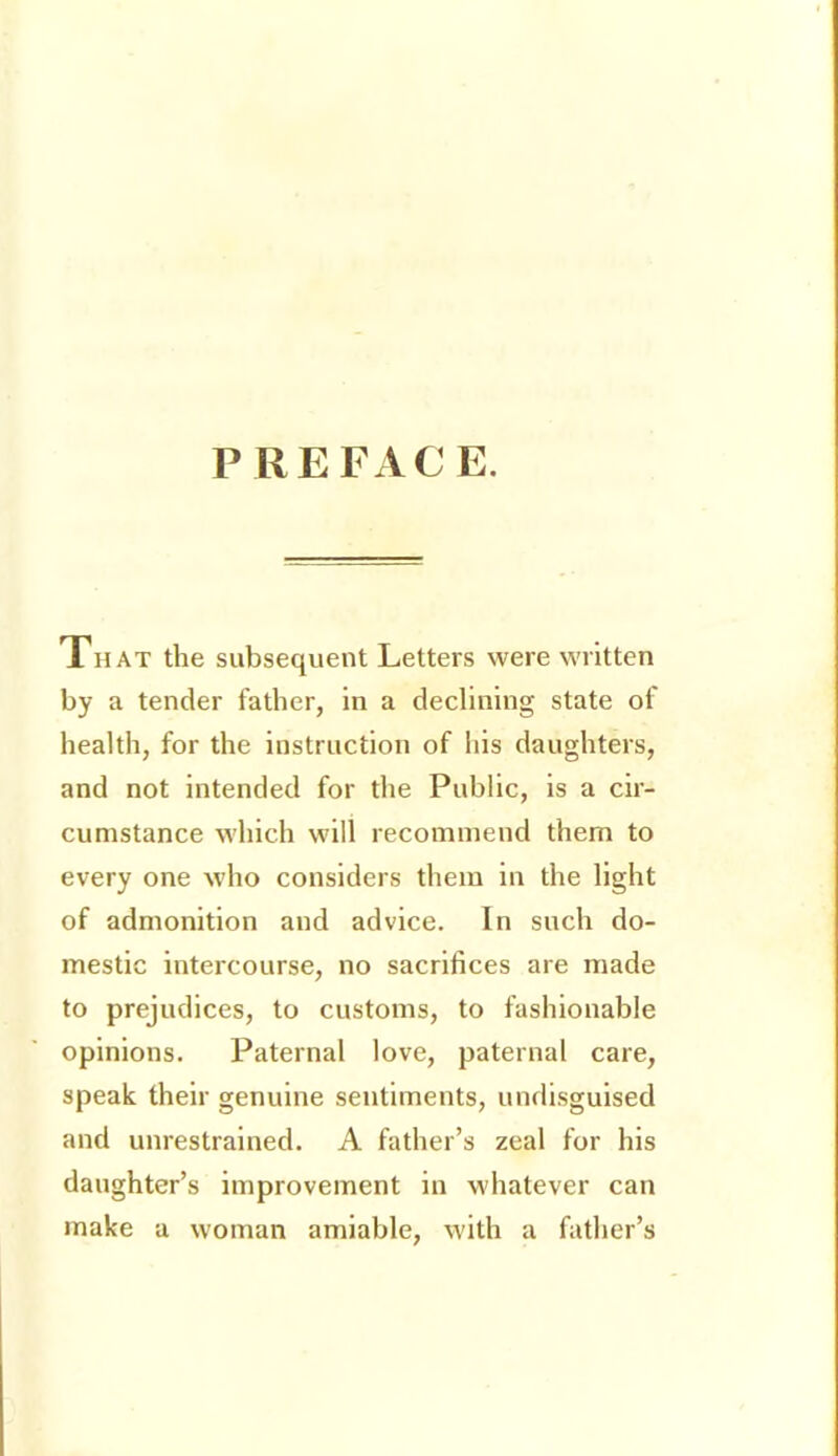 P REFxVCE. That the subsequent Letters were written by a tender father, in a declining state of health, for the instruction of his daughters, and not intended for the Public, is a cir- cumstance which will recommend them to every one who considers them in the light of admonition and advice. In such do- mestic intei'course, no sacrifices are made to prejudices, to customs, to fashionable opinions. Paternal love, paternal care, speak their genuine sentiments, undisguised and unrestrained. A father’s zeal for his daughter’s improvement in whatever can make a woman amiable, with a father’s