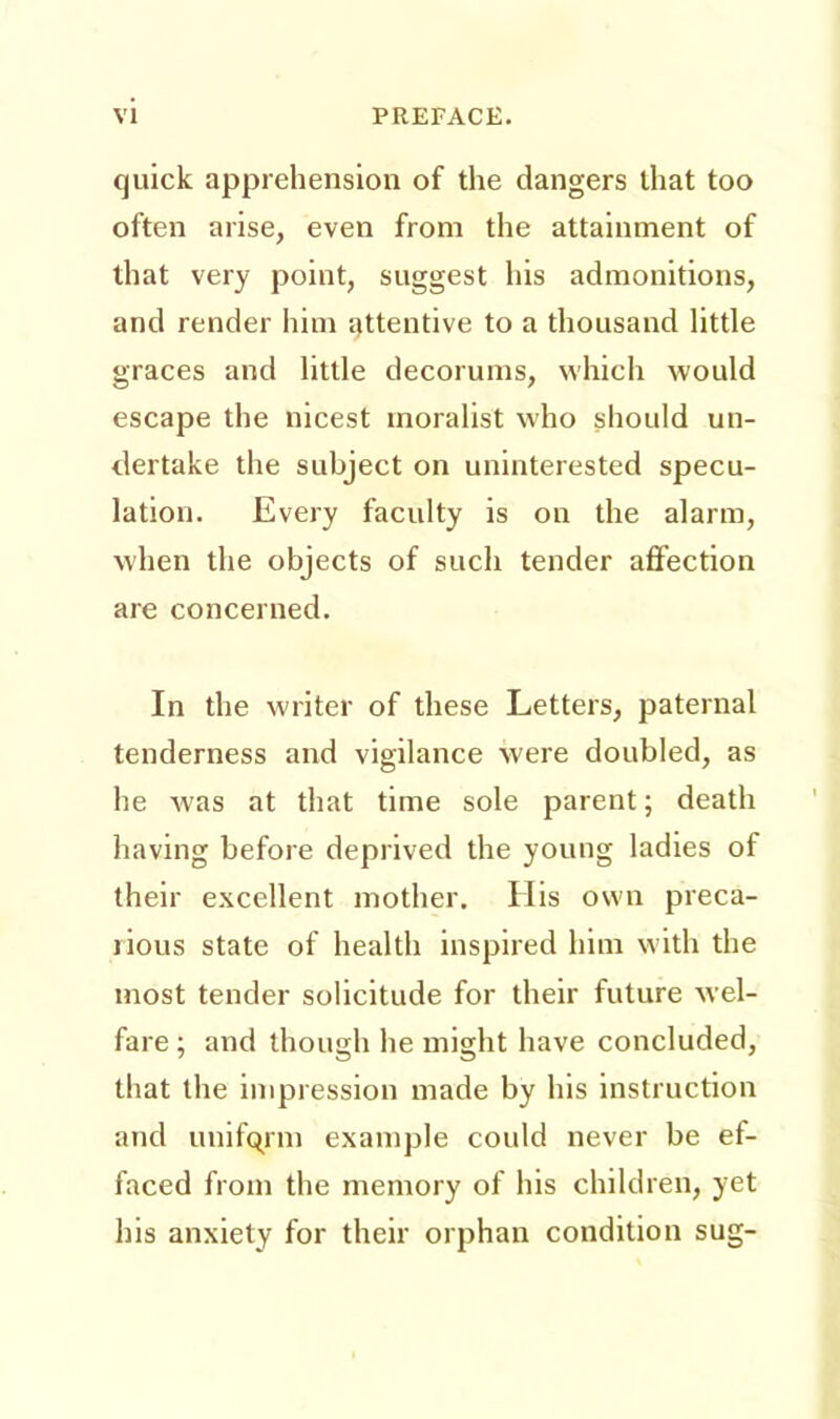 quick apprehension of the dangers that too often arise, even from the attainment of that very point, suggest his admonitions, and render him attentive to a thousand little graces and little decorums, which would escape the nicest moralist who should un- dertake the subject on uninterested specu- lation. Every faculty is on the alarm, when the objects of such tender affection are concerned. In the writer of these Letters, paternal tenderness and vigilance were doubled, as he was at that time sole parent; death having before deprived the young ladies of their excellent mother. His own preca- rious state of health inspired him with the most tender solicitude for their future wel- fare ; and though he might have concluded, that the impression made by his instruction and uniform example could never be ef- faced from the memory of his children, yet his anxiety for their orphan condition sug-