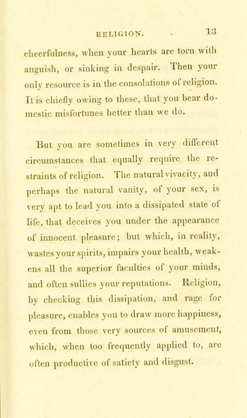 1 *3 cheerfulness, when your hearts are torn with anguish, or sinking in despair, llien your only resource is in the consolations oi religion. It is chiefly owing to these, that you bear do- mestic misfortunes better than we do. But you are sometimes in very different circumstances that equally require the re- straints of religion. The natural vivacity, and perhaps the natural vanity, ot your sex, is very apt to lead you into a dissipated state of life, that deceives you under the appearance of innocent pleasure; but which, in reality, wastes your spirits, impairs your health, weak- ens all the superior faculties of your minds, and often sullies your reputations. Religion, by checking this dissipation, and rage for pleasure, enables you to draw more happiness, even from those very sources of amusement, which, when too frequently applied to, are often productive of satiety and disgust.