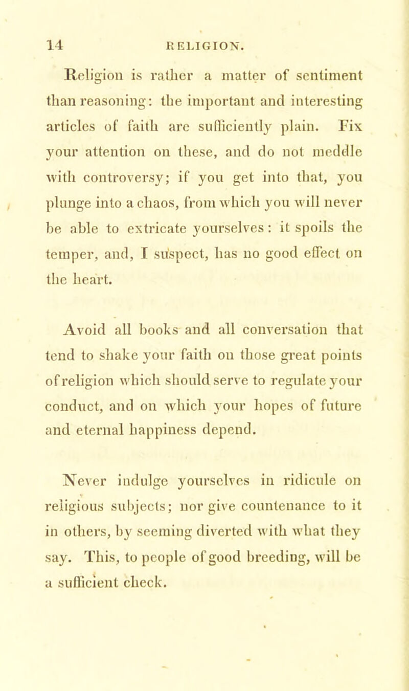 Religion is rather a matter of sentiment than reasoning: the important and interesting articles of faith are sufficiently plain. Fix your attention on these, and do not meddle with controversy; if you get into that, you plunge into a chaos, from which you will never be able to extricate yourselves: it spoils the temper, and, I suspect, has no good effect on the heart. Avoid all books and all conversation that tend to shake your faith on those great points of religion which should serve to regulate your conduct, and on which your hopes of future and eternal happiness depeud. Never indulge yourselves in ridicule on religious subjects; nor give countenance to it in others, by seeming diverted with what they say. This, to people of good breeding, will be a sufficient check.