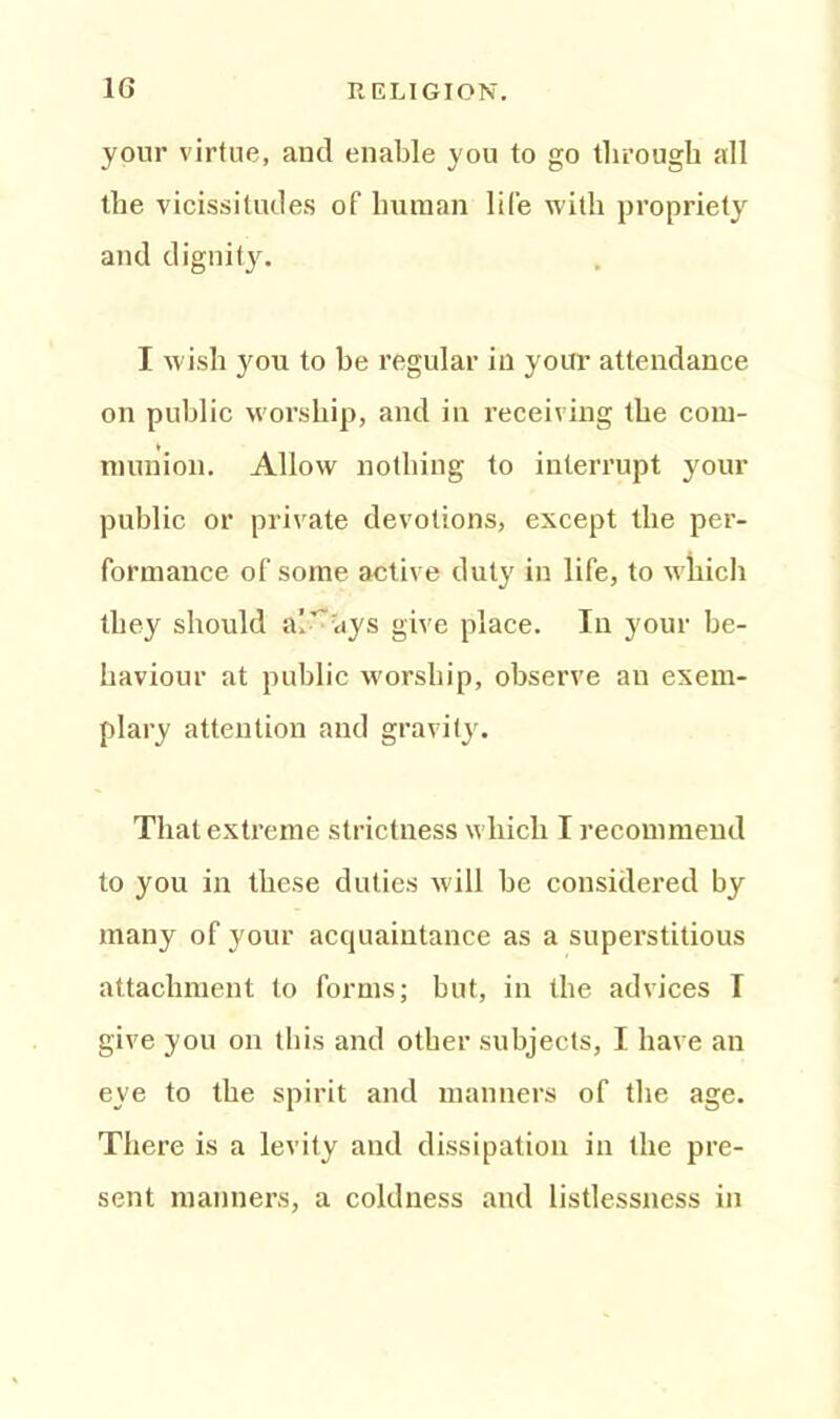 your virtue, and enable you to go through all the vicissitudes of human life with propriety and dignity. I wish you to be regular in your attendance on public w'orship, and in receiving the com- munion. Allow nothing to interrupt your public or private devotions, except the per- formance of some active duty in life, to which they should always give place. In your be- haviour at public worship, observe an exem- plary attention and gravity. That extreme strictness which I recommend to you in these duties will be considered by many of your acquaintance as a superstitious attachment to forms; but, in the advices I give you on this and other subjects, I have an eye to the spirit and manners of the age. There is a levity and dissipation in the pre- sent manners, a coldness and listlessness in
