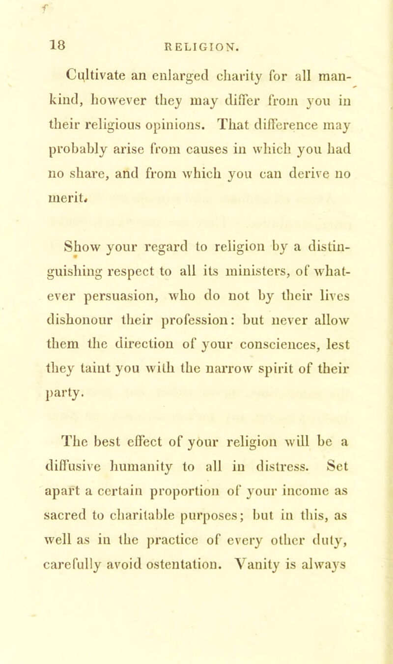 f 18 RELIGION'. Cultivate an enlarged charity for all man- kind, however they may differ from you in their religious opinions. That difference may probably arise from causes in which you had no share, and from which you can derive no merit. Show your regard to religion by a distin- guishing respect to all its ministers, of what- ever persuasion, who do not by their lives dishonour their profession: but never allow them the direction of your consciences, lest they taint you with the narrow spirit of their party. The best effect of your religion will be a diffusive humanity to all in distress. Set apart a certain proportion of your income as sacred to charitable purposes; but in this, as well as in the practice of every other duty, carefully avoid ostentation. Vanity is always