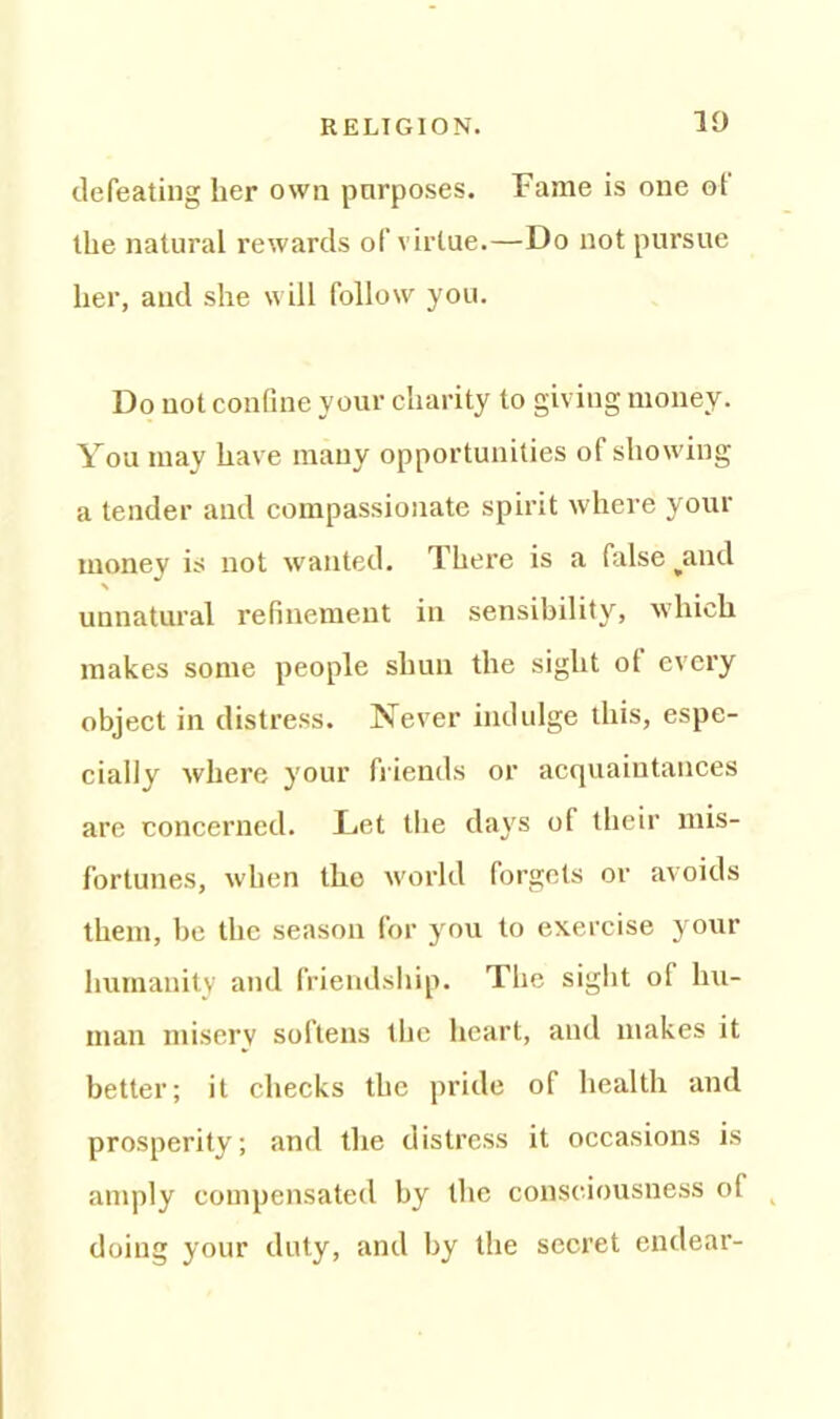 ID defeating her own purposes. Fame is one of the natural rewards of virtue.—Do not pursue her, and she will follow you. Do not confine your charity to giving money. You may have many opportunities of showing a tender and compassionate spirit where your money is not wanted. There is a false ^and unnatural refinement in sensibility, which makes some people shun the sight ot every object in distress. Never indulge this, espe- cially where your friends or acquaintances are concerned. Let the days of their mis- fortunes, when the world forgets or avoids them, be the season for you to exercise your humanity and friendship. The sight of hu- man misery softens the heart, and makes it better; it checks the pride of health and prosperity; and the distress it occasions is amply compensated by the consciousness o( doing your duty, and by the secret endear-