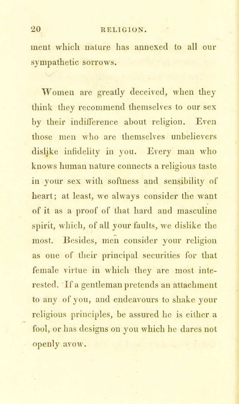 ment which nature has annexed to all our sympathetic sorrows. Women are greatly deceived, when they think they recommend themselves to our sex by their indifference about religion. Even those men who are themselves unbelievers dislike infidelity in you. Every man who knows human nature connects a religious taste in your sex with softness and sensibility of heart; at least, we always consider the want of it as a proof of that hard and masculine spirit, which, of all your faults, we dislike the most. Besides, men consider your religion as one of their principal securities for that female virtue in which they are most inte- rested. If a gentleman pretends an attachment to any of you, and endeavours to shake your religious principles, be assured he is either a fool, or has designs on you which he dares not openly avow.