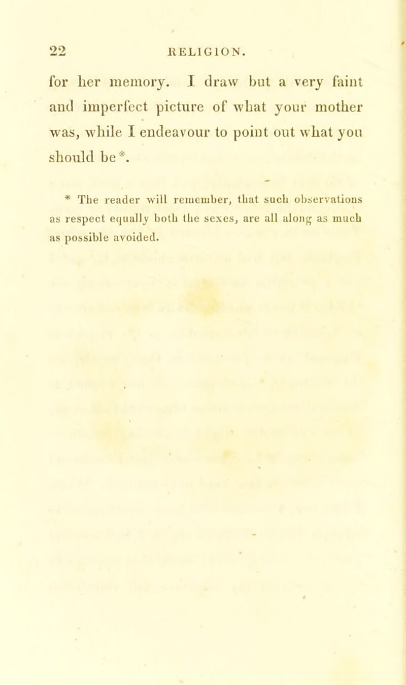 for lier memory. I draw but a very faint and imperfect picture of what your mother was, while I endeavour to point out what you should be *. * The reader will remember, that such observations as respect equally both the sexes, are all along as much as possible avoided.