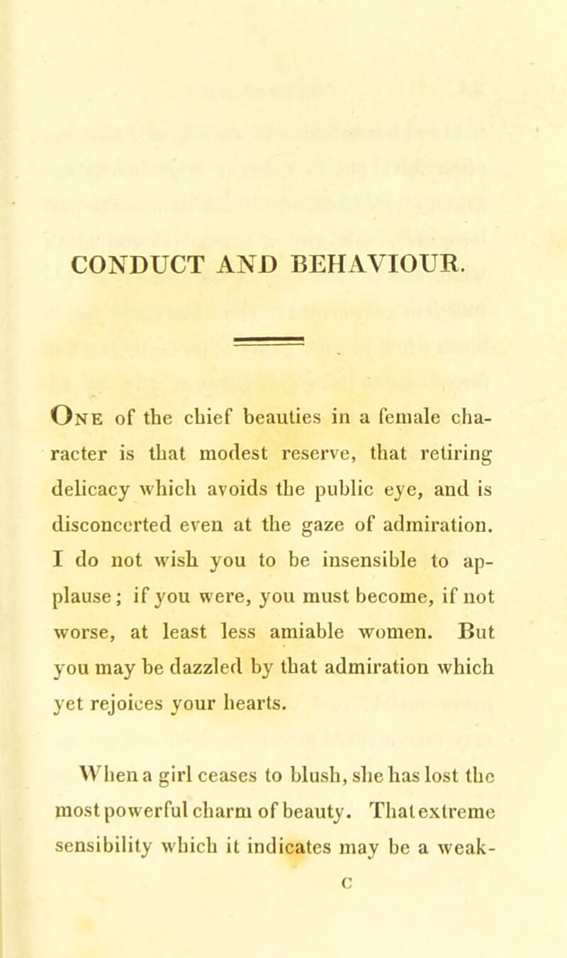 One of the chief beauties in a female cha- racter is that modest reserve, that retiring delicacy which avoids the public eye, and is disconcerted even at the gaze of admiration. I do not wish you to be insensible to ap- plause; if you were, you must become, if not worse, at least less amiable women. But you may be dazzled by that admiration which yet rejoices your hearts. When a girl ceases to blush, she has lost the most powerful charm of beauty. That extreme sensibility which it indicates may be a weak- c