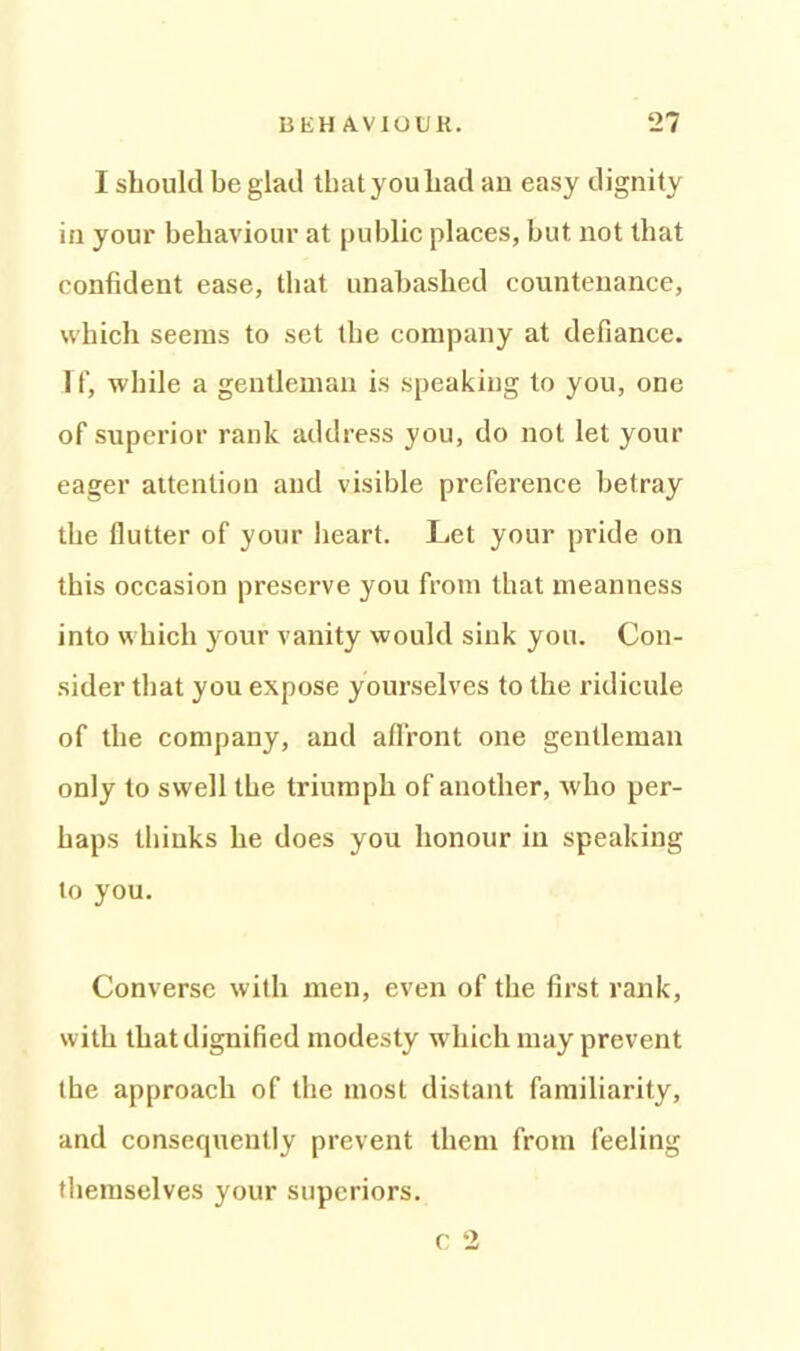 I should be glad that you had an easy dignity in youi’ behaviour at public places, but not that confident ease, that unabashed countenance, which seems to set the company at defiance. If, while a gentleman is speaking to you, one of superior rank address you, do not let your eager attention and visible preference betray the flutter of your heart. Let your pride on this occasion preserve you from that meanness into which your vanity would sink you. Con- sider that you expose yourselves to the ridicule of the company, and affront one gentleman only to swell the triumph of another, who per- haps thinks he does you honour in speaking to you. Converse with men, even of the first rank, with that dignified modesty which may prevent the approach of the most distant familiarity, and consequently prevent them from feeling themselves your superiors. c 2